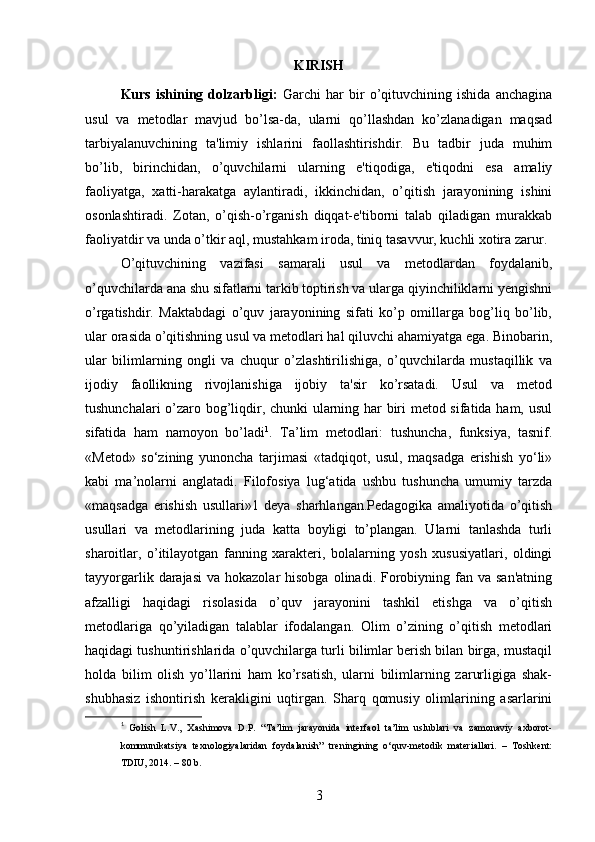 KIRISH
Kurs   ishining   dolzarbligi:   Garchi   har   bir   o’qituvchining   ishida   anchagina
usul   va   metodlar   mavjud   bo’lsa-da,   ularni   qo’llashdan   ko’zlanadigan   maqsad
tarbiyalanuvchining   ta'limiy   ishlarini   faollashtirishdir.   Bu   tadbir   juda   muhim
bo’lib,   birinchidan,   o’quvchilarni   ularning   e'tiqodiga,   e'tiqodni   esa   amaliy
faoliyatga,   xatti-harakatga   aylantiradi,   ikkinchidan,   o’qitish   jarayonining   ishini
osonlashtiradi.   Zotan,   o’qish-o’rganish   diqqat-e'tiborni   talab   qiladigan   murakkab
faoliyatdir va unda o’tkir aql, mustahkam iroda, tiniq tasavvur, kuchli xotira zarur. 
O’qituvchining   vazifasi   samarali   usul   va   metodlardan   foydalanib,
o’quvchilarda ana shu sifatlarni tarkib toptirish va ularga qiyinchiliklarni yengishni
o’rgatishdir.   Maktabdagi   o’quv   jarayonining   sifati   ko’p   omillarga   bog’liq   bo’lib,
ular orasida o’qitishning usul va metodlari hal qiluvchi ahamiyatga ega. Binobarin,
ular   bilimlarning   ongli   va   chuqur   o’zlashtirilishiga,   o’quvchilarda   mustaqillik   va
ijodiy   faollikning   rivojlanishiga   ijobiy   ta'sir   ko’rsatadi.   Usul   va   metod
tushunchalari o’zaro bog’liqdir, chunki ularning har biri metod sifatida ham, usul
sifatida   ham   namoyon   bo’ladi 1
.   Ta’lim   metodlari:   tushuncha,   funksiya,   tasnif.
«Metod»   so‘zining   yunoncha   tarjimasi   «tadqiqot,   usul,   maqsadga   erishish   yo‘li»
kabi   ma’nolarni   anglatadi.   Filofosiya   lug‘atida   ushbu   tushuncha   umumiy   tarzda
«maqsadga   erishish   usullari»1   deya   sharhlangan.Pedagogika   amaliyotida   o’qitish
usullari   va   metodlarining   juda   katta   boyligi   to’plangan.   Ularni   tanlashda   turli
sharoitlar,   o’itilayotgan   fanning   xarakteri,   bolalarning   yosh   xususiyatlari,   oldingi
tayyorgarlik  darajasi  va  hokazolar   hisobga  olinadi. Forobiyning  fan va  san'atning
afzalligi   haqidagi   risolasida   o’quv   jarayonini   tashkil   etishga   va   o’qitish
metodlariga   qo’yiladigan   talablar   ifodalangan.   Olim   o’zining   o’qitish   metodlari
haqidagi tushuntirishlarida o’quvchilarga turli bilimlar berish bilan birga, mustaqil
holda   bilim   olish   yo’llarini   ham   ko’rsatish,   ularni   bilimlarning   zarurligiga   shak-
shubhasiz   ishontirish   kerakligini   uqtirgan.   Sharq   qomusiy   olimlarining   asarlarini
1
  Golish   L.V.,   Xashimova   D.P.   “Ta’lim   jarayonida   interfaol   ta’lim   uslublari   va   zamonaviy   axborot-
kommunik ats iya   texnologiyalaridan   foydalanish”   treningining   о‘quv-metodik   materiallari.   –   Toshkent:
TDIU, 2014. – 80 b.
3 