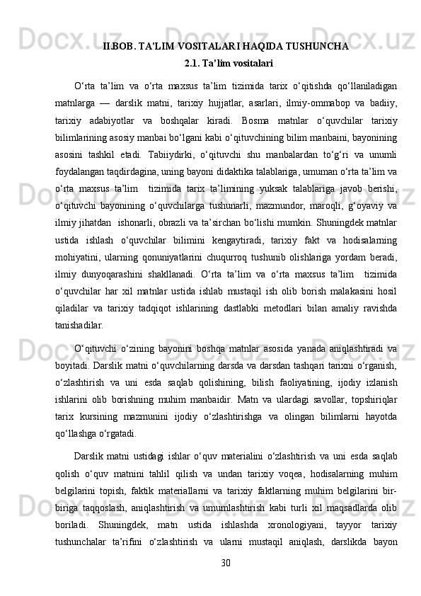 II.BOB.  TA'LIM VOSITALARI HAQIDA TUSHUNCHA 
2.1.  Ta’lim vositalari
О‘rta   ta’lim   va   о‘rta   maxsus   ta’lim   tizimida   tarix   о‘qitishda   qо‘llaniladigan
matn larga   —   darslik   matni,   tarixiy   hujjatlar,   asarlari,   ilmiy-ommabop   va   badiiy,
tarixiy   adabiyotlar   va   boshqalar   kiradi.   Bosma   matnlar   о‘quvchilar   tarixiy
bilimlarining asosiy manbai bо‘lgani kabi о‘qituvchining bilim manbaini, bayonining
asosini   tashkil   etadi.   Tabiiydirki,   о‘qituvchi   shu   manbalardan   tо‘g‘ri   va   unumli
foydalangan taqdirdagina, uning bayoni didaktika talablariga, umuman о‘rta ta’lim va
о‘rta   maxsus   ta’lim     tizimida   tarix   ta’limining   yuksak   talablariga   javob   berishi,
о‘qituvchi   bayonining   о‘quvchilarga   tushunarli,   mazmundor,   maroqli,   g‘oyaviy   va
ilmiy jihatdan   ishonarli, obrazli va ta’sirchan bо‘lishi mumkin. Shuningdek matnlar
ustida   ishlash   о‘quvchilar   bilimini   kengaytiradi,   tarixiy   fakt   va   hodisalarning
mohiyatini,   ularning   qonuniyatlarini   chuqurroq   tushunib   olishlariga   yordam   beradi,
ilmiy   dunyoqarashini   shakllanadi.   О‘rta   ta’lim   va   о‘rta   maxsus   ta’lim     tizimida
о‘quvchilar   har   xil   matnlar   ustida   ishlab   mustaqil   ish   olib   borish   malakasini   hosil
qiladilar   va   tarixiy   tadqiqot   ishlarining   dastlabki   metodlari   bilan   amaliy   ravishda
tanishadilar.
О‘qituvchi   о‘zining   bayonini   boshqa   matn lar   asosida   yanada   aniqlashtiradi   va
boyitadi. Darslik matni о‘quvchilarning darsda va darsdan tashqari tarixni о‘rganish,
о‘zlashtirish   va   uni   esda   saqlab   qolishi ning,   bilish   faoliyatining,   ijodiy   izlanish
ishlarini   olib   borishning   muhim   manbaidir.   Matn   va   ulardagi   savollar,   topshiriqlar
tarix   kursining   mazmunini   ijodiy   о‘zlashtirishga   va   olingan   bilimlarni   hayotda
qо‘llashga о‘rgatadi.
Darslik   matni   ustidagi   ishlar   о‘quv   materialini   о‘zlashtirish   va   uni   esda   saqlab
qolish   о‘quv   matnini   tahlil   qilish   va   undan   tarixiy   voqea,   hodisalarning   muhim
belgilarini   topish,   faktik   materiallarni   va   tarixiy   faktlarning   muhim   belgilarini   bir-
biriga   taqqoslash,   aniqlashtirish   va   umumlashtirish   kabi   turli   xil   maqsadlarda   olib
boriladi.   Shuningdek,   matn   ustida   ishlashda   xronologiyani,   tayyor   tarixiy
tushunchalar   ta’rifini   о‘z lashtirish   va   ularni   mustaqil   aniqlash,   darslikda   bayon
30 
