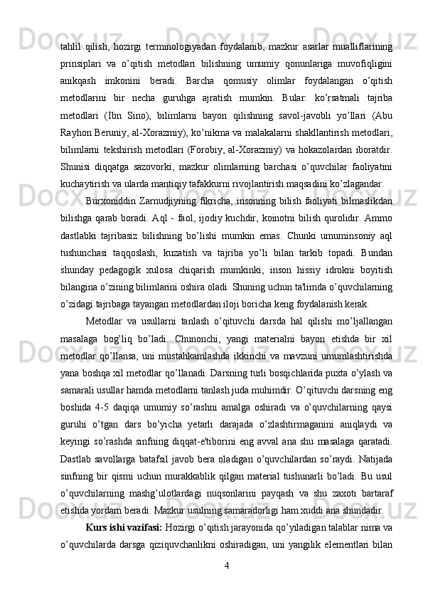 tahlil   qilish,   hozirgi   terminologiyadan   foydalanib,   mazkur   asarlar   mualliflarining
prinsiplari   va   o’qitish   metodlari   bilishning   umumiy   qonunlariga   muvofiqligini
anikqash   imkonini   beradi.   Barcha   qomusiy   olimlar   foydalangan   o’qitish
metodlarini   bir   necha   guruhga   ajratish   mumkin.   Bular:   ko’rsatmali   tajriba
metodlari   (Ibn   Sino),   bilimlarni   bayon   qilishning   savol-javobli   yo’llari   (Abu
Rayhon Beruniy, al-Xorazmiy), ko’nikma va malakalarni shakllantirish metodlari,
bilimlarni   tekshirish   metodlari   (Forobiy,   al-Xorazmiy)   va   hokazolardan   iboratdir.
Shunisi   diqqatga   sazovorki,   mazkur   olimlarning   barchasi   o’quvchilar   faoliyatini
kuchaytirish va ularda mantiqiy tafakkurni rivojlantirish maqsadini ko’zlagandar. 
Burxoniddin Zarnudjiyning fikricha, insonning bilish faoliyati  bilmaslikdan
bilishga qarab boradi. Aql  - faol, ijodiy kuchdir, koinotni  bilish qurolidir. Ammo
dastlabki   tajribasiz   bilishning   bo’lishi   mumkin   emas.   Chunki   umuminsoniy   aql
tushunchasi   taqqoslash,   kuzatish   va   tajriba   yo’li   bilan   tarkib   topadi.   Bundan
shunday   pedagogik   xulosa   chiqarish   mumkinki,   inson   hissiy   idrokni   boyitish
bilangina o’zining bilimlarini oshira oladi. Shuning uchun ta'limda o’quvchilarning
o’zidagi tajribaga tayangan metodlardan iloji boricha keng foydalanish kerak. 
Metodlar   va   usullarni   tanlash   o’qituvchi   darsda   hal   qilishi   mo’ljallangan
masalaga   bog’liq   bo’ladi.   Chunonchi,   yangi   materialni   bayon   etishda   bir   xil
metodlar   qo’llansa,   uni   mustahkamlashda   ikkinchi   va   mavzuni   umumlashtirishda
yana boshqa xil metodlar qo’llanadi. Darsning turli bosqichlarida puxta o’ylash va
samarali usullar hamda metodlarni tanlash juda muhimdir. O’qituvchi darsning eng
boshida   4-5   daqiqa   umumiy   so’rashni   amalga   oshiradi   va   o’quvchilarning   qaysi
guruhi   o’tgan   dars   bo’yicha   yetarli   darajada   o’zlashtirmaganini   aniqlaydi   va
keyingi   so’rashda   sinfning   diqqat-e'tiborini   eng   avval   ana   shu   masalaga   qaratadi.
Dastlab   savollarga   batafsil   javob   bera   oladigan   o’quvchilardan   so’raydi.   Natijada
sinfning  bir   qismi   uchun   murakkablik   qilgan  material   tushunarli   bo’ladi.  Bu   usul
o’quvchilarning   mashg’ulotlardagi   nuqsonlarini   payqash   va   shu   zaxoti   bartaraf
etishda yordam beradi. Mazkur usulning samaradorligi ham xuddi ana shundadir. 
Kurs ishi vazifasi:  Hozirgi o’qitish jarayonida qo’yiladigan talablar nima va
o’quvchilarda   darsga   qiziquvchanlikni   oshiradigan,   uni   yangilik   elementlari   bilan
4 