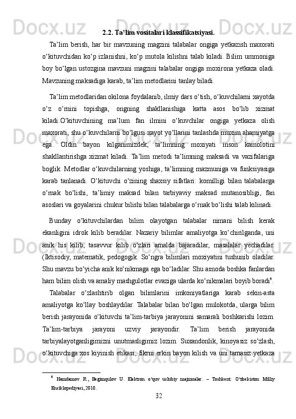 2.2.  Ta’lim vositalari klassifikatsiyasi.
Ta’lim   berish,   har   bir   mavzuning   magzini   talabalar   ongiga   yetkazish   maxorati
o‘kituvchidan  ko‘p  izlanishni,   ko‘p  mutola  kilishni  talab  kiladi.  Bilim  ummoniga
boy bo‘lgan ustozgina mavzuni magzini talabalar ongiga moxirona yetkaza oladi.
Mavzuning maksadiga karab, ta’lim metodlarini tanlay biladi.
Ta’lim metodlaridan okilona foydalanib, ilmiy dars o‘tish, o‘kuvchilarni xayotda
o‘z   o‘rnini   topishga,   ongning   shakllanishiga   katta   asos   bo‘lib   xizmat
kiladi.O‘kituvchining   ma’lum   fan   ilmini   o‘kuvchilar   ongiga   yetkaza   olish
maxorati, shu o‘kuvchilarni bo‘lgusi xayot yo‘llarini tanlashda muxim ahamiyatga
ega.   Oldin   bayon   kilganimizdek,   ta’limning   moxiyati   inson   kamolotini
shakllantirishga   xizmat   kiladi.   Ta’lim   metodi   ta’limning   maksadi   va   vazifalariga
boglik. Metodlar o‘kuvchilarning yoshiga, ta’limning mazmuniga va funksiyasiga
karab   tanlanadi.   O‘kituvchi   o‘zining   shaxsiy   sifatlari:   komilligi   bilan   talabalarga
o‘rnak   bo‘lishi,   ta’limiy   maksad   bilan   tarbiyaviy   maksad   mutanosibligi,   fan
asoslari va goyalarini chukur bilishi bilan talabalarga o‘rnak bo‘lishi talab kilinadi.
Bunday   o‘kituvchilardan   bilim   olayotgan   talabalar   nimani   bilish   kerak
ekanligini   idrok   kilib   beradilar.   Nazariy   bilimlar   amaliyotga   ko‘chirilganda,   uni
anik   his   kilib,   tasavvur   kilib   o‘zlari   amalda   bajaradilar,   masalalar   yechadilar.
(Iktisodiy,   matematik,   pedogogik.   So‘ngra   bilimlari   moxiyatini   tushunib   oladilar.
Shu mavzu bo‘yicha anik ko‘nikmaga ega bo‘ladilar. Shu asnoda boshka fanlardan
ham bilim olish va amaliy mashgulotlar evaziga ularda ko‘nikmalari boyib boradi 4
.
Talabalar   o‘zlashtirib   olgan   bilimlarini   imkoniyatlariga   karab   sekin-asta
amaliyotga   ko‘llay   boshlaydilar.  Talabalar   bilan   bo‘lgan   mulokotda,   ularga   bilim
berish   jarayonida   o‘kituvchi   ta’lim-tarbiya   jarayonini   samarali   boshkarishi   lozim.
Ta’lim-tarbiya   jarayoni   uzviy   jarayondir.   Ta’lim   berish   jarayonida
tarbiyalayotganligimizni   unutmasligimiz   lozim.   Suxandonlik,   kinoyasiz   so‘zlash,
o‘kituvchiga xos kiyinish etikasi, fikrni erkin bayon kilish va uni tamasiz yetkaza
4
  Hamdamov   R.,   Begimqulov   U.   Elektron   о ‘quv   uslubiy   majmualar.   –   T oshkent :   О ‘zbekiston   Milliy
Ensiklopediyasi, 2010.
32 