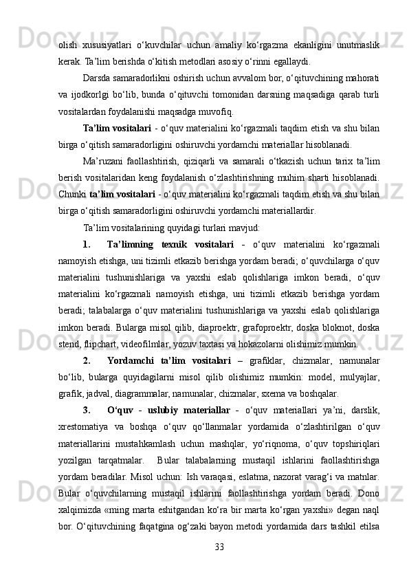 olish   xususiyatlari   o‘kuvchilar   uchun   amaliy   ko‘rgazma   ekanligini   unutmaslik
kerak. Ta’lim berishda o‘kitish metodlari asosiy o‘rinni egallaydi.
Darsda samaradorlikni oshirish uchun avvalom bor, o‘qituvchining mahorati
va   ijodkorlgi   bo‘lib,   bunda   o‘qituvchi   tomonidan   darsning   maqsadiga   qarab   turli
vositalardan foydalanishi maqsadga muvofiq. 
Ta’lim vositalari   - o‘quv materialini ko‘rgazmali taqdim etish va shu bilan
birga o‘qitish samaradorligini oshiruvchi yordamchi materiallar hisoblanadi. 
Ma’ruzani   faollashtirish,   qiziqarli   va   samarali   o‘tkazish   uchun   tarix   t a’lim
berish   vositalaridan   keng   foydalanish   o‘zlashtirishning   muhim   sharti   hisoblanadi.
Chunki  ta’lim vositalari  - o‘quv materialini ko‘rgazmali taqdim etish va shu bilan
birga o‘qitish samaradorligini oshiruvchi yordamchi materiallardir. 
Ta’lim vositalarining quyidagi   turlari mavjud:
1. Ta’limning   texnik   vositalari   -   o‘quv   materialini   ko‘rgazmali
namoyish etishga, uni tizimli etkazib berishga yordam beradi; o‘quvchilarga o‘quv
materialini   tushunishlariga   va   yaxshi   eslab   qolishlariga   imkon   beradi,   o‘quv
materialini   ko‘rgazmali   namoyish   etishga,   uni   tizimli   etkazib   berishga   yordam
beradi;   talabalarga   o‘quv   materialini   tushunishlariga   va   yaxshi   eslab   qolishlariga
imkon beradi. Bularga misol qilib, diaproektr, grafoproektr, doska bloknot, doska
stend, flipchart, videofilmlar, yozuv taxtasi va hokazolarni olishimiz mumkin.
2. Yordamchi   ta’lim   vositalari   –   grafiklar,   chizmalar,   namunalar
bo‘lib,   b ularga   quyidagilarni   misol   qilib   olishimiz   mumkin:   model,   mulyajlar,
grafik, jadval, diagrammalar, namunalar, chizmalar, sxema va boshqalar.
3. O‘quv   -   uslubiy   materiallar   -   o‘quv   materiallari   ya’ni,   darslik,
xrestomatiya   va   boshqa   o‘quv   qo‘llanmalar   yordamida   o‘zlashtirilgan   o‘quv
materiallarini   mustahkamlash   uchun   mashqlar,   yo‘riqnoma,   o‘quv   topshiriqlari
yozilgan   tarqatmalar.     Bular   talabalarning   mustaqil   ishlarini   faollashtirishga
yordam beradilar. Misol  uchun: Ish varaqasi, eslatma, nazorat varag‘i va matnlar.
Bular   o‘quvchilarning   mustaqil   ishlarini   faollashtirishga   yordam   beradi.   Dono
xalqimizda   «ming marta eshitgandan  ko‘ra  bir   marta  ko‘rgan  yaxshi»  degan  naql
bor. O‘qituvchining faqatgina og‘zaki bayon metodi  yordamida dars tashkil  etilsa
33 