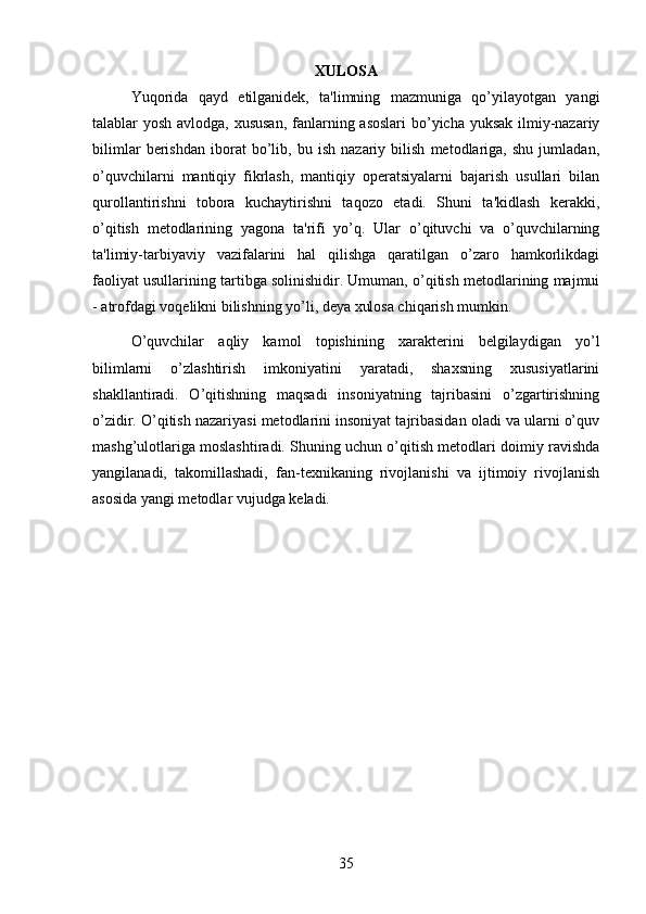 XULOSA
Yuqorida   qayd   etilganidek,   ta'limning   mazmuniga   qo’yilayotgan   yangi
talablar yosh avlodga, xususan,  fanlarning asoslari  bo’yicha yuksak  ilmiy-nazariy
bilimlar   berishdan   iborat   bo’lib,   bu   ish   nazariy   bilish   metodlariga,   shu   jumladan,
o’quvchilarni   mantiqiy   fikrlash,   mantiqiy   operatsiyalarni   bajarish   usullari   bilan
qurollantirishni   tobora   kuchaytirishni   taqozo   etadi.   Shuni   ta'kidlash   kerakki,
o’qitish   metodlarining   yagona   ta'rifi   yo’q.   Ular   o’qituvchi   va   o’quvchilarning
ta'limiy-tarbiyaviy   vazifalarini   hal   qilishga   qaratilgan   o’zaro   hamkorlikdagi
faoliyat usullarining tartibga solinishidir. Umuman, o’qitish metodlarining majmui
- atrofdagi voqelikni bilishning yo’li, deya xulosa chiqarish mumkin. 
O’quvchilar   aqliy   kamol   topishining   xarakterini   belgilaydigan   yo’l
bilimlarni   o’zlashtirish   imkoniyatini   yaratadi,   shaxsning   xususiyatlarini
shakllantiradi.   O’qitishning   maqsadi   insoniyatning   tajribasini   o’zgartirishning
o’zidir. O’qitish nazariyasi metodlarini insoniyat tajribasidan oladi va ularni o’quv
mashg’ulotlariga moslashtiradi. Shuning uchun o’qitish metodlari doimiy ravishda
yangilanadi,   takomillashadi,   fan-texnikaning   rivojlanishi   va   ijtimoiy   rivojlanish
asosida yangi metodlar vujudga keladi. 
35 