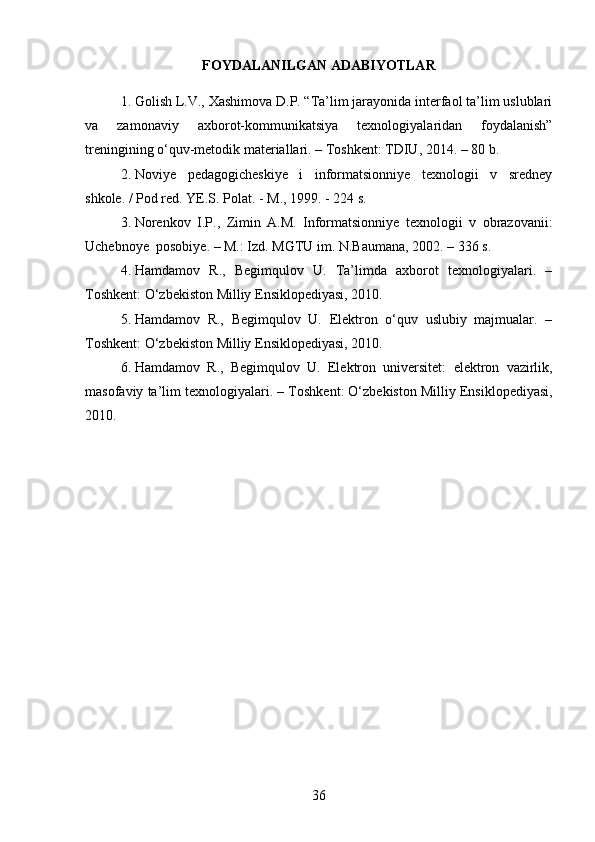FOYDALANILGAN ADABIYOTLAR
1. Golish L.V., Xashimova D.P. “Ta’lim jarayonida interfaol ta’lim uslublari
va   zamonaviy   axborot-kommunik ats iya   texnologiyalaridan   foydalanish”
treningining о‘quv-metodik materiallari. – Toshkent: TDIU, 2014. – 80 b.
2. Noviye   pedagogicheskiye   i   informatsionniye   texnologii   v   sredney
shkole .  / Pod red.  YE.S. Polat.  -  M., 1999.  -  224 s.
3. Norenkov   I . P .,   Zimin   A . M .   Informatsionniye   texnologii   v   obrazovanii :
Uchebnoye    posobiye .   –   M .:  Izd . MGTU im. N.Baumana ,   2002 .  –   336   s.
4. Hamdamov   R.,   Begimqulov   U.   Ta’limda   axborot   texnologiyalari.   –
T oshkent : О‘zbekiston Milliy Ensiklopediyasi, 2010.
5. Hamdamov   R.,   Begimqulov   U.   Elektron   о‘quv   uslubiy   majmualar.   –
T oshkent : О‘zbekiston Milliy Ensiklopediyasi, 2010.
6. Hamdamov   R .,   Begimqulov   U .   Elektron   universitet :   elektron   vazirlik ,
masofaviy   ta ’ lim   texnologiyalari . –  T oshkent : О‘ zbekiston   Milliy   Ensiklopediyasi ,
2010.
36 