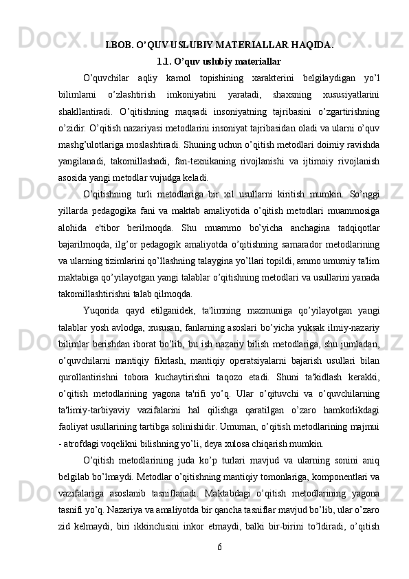 I.BOB. O’QUV USLUBIY MATERIALLAR HAQIDA .
1.1.   O’quv uslubiy materiallar
O’quvchilar   aqliy   kamol   topishining   xarakterini   belgilaydigan   yo’l
bilimlarni   o’zlashtirish   imkoniyatini   yaratadi,   shaxsning   xususiyatlarini
shakllantiradi.   O’qitishning   maqsadi   insoniyatning   tajribasini   o’zgartirishning
o’zidir. O’qitish nazariyasi metodlarini insoniyat tajribasidan oladi va ularni o’quv
mashg’ulotlariga moslashtiradi. Shuning uchun o’qitish metodlari doimiy ravishda
yangilanadi,   takomillashadi,   fan-texnikaning   rivojlanishi   va   ijtimoiy   rivojlanish
asosida yangi metodlar vujudga keladi. 
O’qitishning   turli   metodlariga   bir   xil   usullarni   kiritish   mumkin.   So’nggi
yillarda   pedagogika   fani   va   maktab   amaliyotida   o’qitish   metodlari   muammosiga
alohida   e'tibor   berilmoqda.   Shu   muammo   bo’yicha   anchagina   tadqiqotlar
bajarilmoqda,   ilg’or   pedagogik   amaliyotda   o’qitishning   samarador   metodlarining
va ularning tizimlarini qo’llashning talaygina yo’llari topildi, ammo umumiy ta'lim
maktabiga qo’yilayotgan yangi talablar o’qitishning metodlari va usullarini yanada
takomillashtirishni talab qilmoqda. 
Yuqorida   qayd   etilganidek,   ta'limning   mazmuniga   qo’yilayotgan   yangi
talablar yosh avlodga, xususan,  fanlarning asoslari  bo’yicha yuksak  ilmiy-nazariy
bilimlar   berishdan   iborat   bo’lib,   bu   ish   nazariy   bilish   metodlariga,   shu   jumladan,
o’quvchilarni   mantiqiy   fikrlash,   mantiqiy   operatsiyalarni   bajarish   usullari   bilan
qurollantirishni   tobora   kuchaytirishni   taqozo   etadi.   Shuni   ta'kidlash   kerakki,
o’qitish   metodlarining   yagona   ta'rifi   yo’q.   Ular   o’qituvchi   va   o’quvchilarning
ta'limiy-tarbiyaviy   vazifalarini   hal   qilishga   qaratilgan   o’zaro   hamkorlikdagi
faoliyat usullarining tartibga solinishidir. Umuman, o’qitish metodlarining majmui
- atrofdagi voqelikni bilishning yo’li, deya xulosa chiqarish mumkin. 
O’qitish   metodlarining   juda   ko’p   turlari   mavjud   va   ularning   sonini   aniq
belgilab bo’lmaydi. Metodlar o’qitishning mantiqiy tomonlariga, komponentlari va
vazifalariga   asoslanib   tasniflanadi.   Maktabdagi   o’qitish   metodlarining   yagona
tasnifi yo’q. Nazariya va amaliyotda bir qancha tasniflar mavjud bo’lib, ular o’zaro
zid   kelmaydi,   biri   ikkinchisini   inkor   etmaydi,   balki   bir-birini   to’ldiradi,   o’qitish
6 