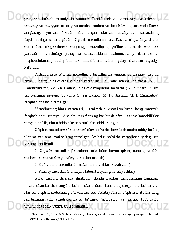 jarayonini ko’rish imkoniyatini yaratadi. Tasnif tartib va tizimni vujudga keltiradi,
umumiy   va   muayyan   nazariy   va   amaliy,   muhim   va   tasodifiy   o’qitish   metodlarini
aniqlashga   yordam   beradi,   shu   orqali   ulardan   amaliyotda   samaraliroq
foydalanishga   xizmat   qiladi.   O’qitish   metodlarini   tasniflashda   o’quvchiga   dastur
materialini   o’rganishning   maqsadga   muvofiqroq   yo’llarini   tanlash   imkonini
yaratadi,   o’z   ishidagi   yutuq   va   kamchiliklarni   tushunishda   yordam   beradi,
o’qituvchilarning   faoliyatini   takomillashtirish   uchun   qulay   sharoitni   vujudga
keltiradi.
Pedagogikada   o’qitish   metodlarini   tasniflashga   yagona   yondashuv   mavjud
emas.   Hozirgi   didaktikada   o’qitish   metodlarini   bilimlar   manbai   bo’yicha   (S.   O.
Lordkipanidze, Ye. Ya.   Golant), didaktik maqsadlar bo’yicha (B. P. Yesip), bilish
faoliyatining   saviyasi   bo’yicha   (I.   Ya.   Lerner,   M.   N.   Skatkin,   M.   I.   Maxmutov)
farqlash eng ko’p tarqalgan. 
Metodlarning binar sxemalari, ularni uch o’lchovli  va hatto, keng qamrovli
farqlash ham uchraydi. Ana shu tasniflarning har birida afzalliklar va kamchiliklar
mavjud bo’lib, ular adabiyotlarda yetarlicha tahlil qilingan. 
O’qitish metodlarini bilish manbalari bo’yicha tasniflash ancha oddiy bo’lib,
ular maktab amaliyotida keng tarqalgan. Bu belgi bo’yicha metodlar quyidagi uch
guruhga bo’linadi 2
:
1.   Og’zaki   metodlar   (bilimlarni   so’z   bilan   bayon   qilish,   suhbat,   darslik,
ma'lumotnoma va ilmiy adabiyotlar bilan ishlash).
2. Ko’rsatmali metodlar (rasmlar, namoyishlar, kuzatishlar).
3. Amaliy metodlar (mashqlar, laboratoriyadagi amaliy ishlar). 
Bular   ma'lum   darajada   shartlidir,   chunki   mazkur   metodlarning   hammasi
o’zaro   chambarchas   bog’liq   bo’lib,   ularni   doim   ham   aniq   chegaralab   bo’lmaydi.
Har bir o’qitish metodining o’z vazifasi bor. Adabiyotlarda o’qitish metodlarining
rag’batlantiruvchi   (motivlashgan),   ta'limiy,   tarbiyaviy   va   kamol   toptiruvchi
umumpedagogik vazifalari ifodalangan. 
2
  Norenkov   I.P.,   Zimin   A.M.   Informatsionniye   texnologii   v   obrazovanii :   Uchebnoye     posobiye .   –   M.:   Izd.
MGTU im. N.Baumana ,   2002 .  –   336   s.
7 