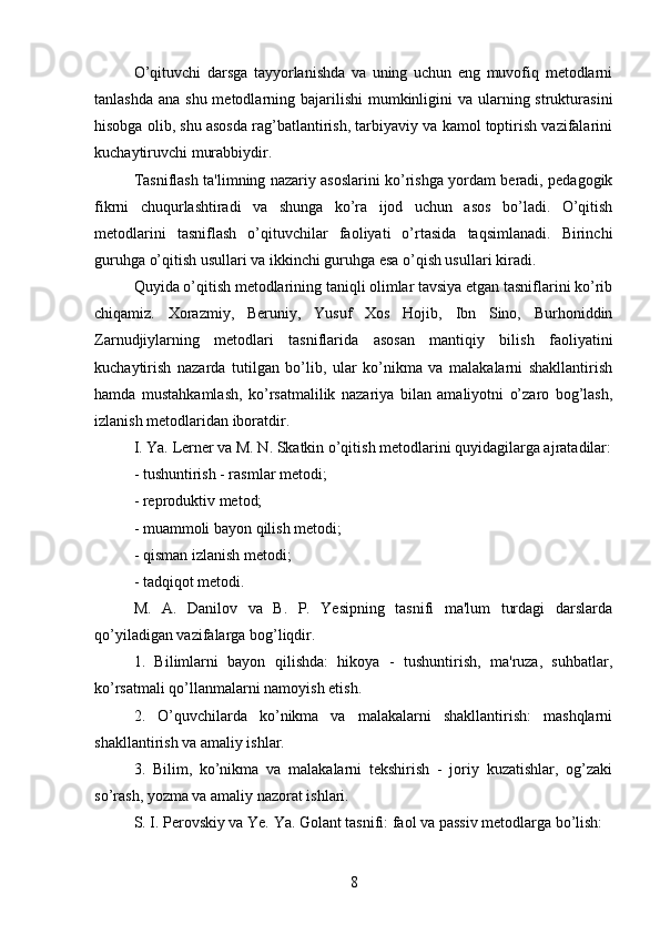 O’qituvchi   darsga   tayyorlanishda   va   uning   uchun   eng   muvofiq   metodlarni
tanlashda  ana shu metodlarning bajarilishi  mumkinligini  va  ularning strukturasini
hisobga olib, shu asosda rag’batlantirish, tarbiyaviy va kamol toptirish vazifalarini
kuchaytiruvchi murabbiydir. 
Tasniflash ta'limning nazariy asoslarini ko’rishga yordam beradi, pedagogik
fikrni   chuqurlashtiradi   va   shunga   ko’ra   ijod   uchun   asos   bo’ladi.   O’qitish
metodlarini   tasniflash   o’qituvchilar   faoliyati   o’rtasida   taqsimlanadi.   Birinchi
guruhga o’qitish usullari va ikkinchi guruhga esa o’qish usullari kiradi. 
Quyida o’qitish metodlarining taniqli olimlar tavsiya etgan tasniflarini ko’rib
chiqamiz.   Xorazmiy,   Beruniy,   Yusuf   Xos   Hojib,   Ibn   Sino,   Burhoniddin
Zarnudjiylarning   metodlari   tasniflarida   asosan   mantiqiy   bilish   faoliyatini
kuchaytirish   nazarda   tutilgan   bo’lib,   ular   ko’nikma   va   malakalarni   shakllantirish
hamda   mustahkamlash,   ko’rsatmalilik   nazariya   bilan   amaliyotni   o’zaro   bog’lash,
izlanish metodlaridan iboratdir.
I. Ya. Lerner va M. N. Skatkin o’qitish metodlarini quyidagilarga ajratadilar:
- tushuntirish - rasmlar metodi;
- reproduktiv metod;
- muammoli bayon qilish metodi;
- qisman izlanish metodi;
- tadqiqot metodi.
M.   A.   Danilov   va   B.   P.   Yesipning   tasnifi   ma'lum   turdagi   darslarda
qo’yiladigan vazifalarga bog’liqdir.
1.   Bilimlarni   bayon   qilishda:   hikoya   -   tushuntirish,   ma'ruza,   suhbatlar,
ko’rsatmali qo’llanmalarni namoyish etish.
2.   O’quvchilarda   ko’nikma   va   malakalarni   shakllantirish:   mashqlarni
shakllantirish va amaliy ishlar.
3.   Bilim,   ko’nikma   va   malakalarni   tekshirish   -   joriy   kuzatishlar,   og’zaki
so’rash, yozma va amaliy nazorat ishlari.
S. I. Perovskiy va Ye. Ya. Golant tasnifi: faol va passiv metodlarga bo’lish:
8 