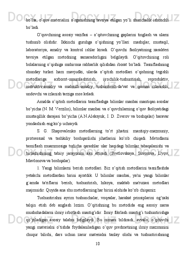 bo’lsa,   o’quv   materialini   o’rganishning   tavsiya   etilgan   yo’li   shunchalik   ishonchli
bo’ladi. 
O’quvchining   asosiy   vazifasi   –   o’qituvchining   gaplarini   tinglash   va   ularni
tushunib   olishdir.   Ikkinchi   guruhga   o’qishning   yo’llari:   mashqlar,   mustaqil,
laboratoriya,   amaliy   va   kontrol   ishlar   kiradi.   O’quvchi   faoliyatining   xarakteri
tavsiya   etilgan   metodning   samaradorligini   belgilaydi.   O’qituvchining   roli
bolalarning   o’qishiga   mohirona   rahbarlik   qilishdan   iborat   bo’ladi.   Tasniflashning
shunday   turlari   ham   mavjudki,   ularda   o’qitish   metodlari   o’qishning   tegishli
metodlariga:   axborot-umumlashtirish,   ijrochilik-tushuntirish,   reproduktiv,
instruktiv-amaliy   va   mahsulli-amaliy,   tushuntirish-da'vat   va   qisman   izlanishli,
undovchi va izlanish tarziga mos keladi. 
Amalda   o’qitish   metodlarini   tasniflashga   bilimlar   manbai   mantiqan   asoslar
bo’yicha (N. M. Verzilin), bilimlar manbai va o’quvchilarning o’quv faoliyatidagi
mustaqillik   darajasi   bo’yicha   (A.N.Aleksyuk,   I.   D.   Zverov   va   boshqalar)   baravar
yondashish eng ko’p uchraydi. 
S.   G.   Shapovalenko   metodlarning   to’rt   jihatini:   mantiqiy-mazmuniy,
protsessual   va   tashkiliy   boshqarilishi   jihatlarini   ko’rib   chiqadi.   Metodlarni
tasniflash   muammosiga   turlicha   qarashlar   ular   haqidagi   bilimlar   tabaqalanishi   va
birlashishining   tabiiy   jarayonini   aks   ettiradi   (Svetlovskaya,   Suvorova,   L'vov,
Mavlonova va boshqalar).
1.   Yangi   bilimlarni   berish   metodlari.   Biz   o’qitish   metodlarini   tasniflashda
yetakchi   metodlardan   birini   ajratdik.   U   bilimlar   manbai,   ya'ni   yangi   bilimlar
g`amda   ta'riflarni   berish;   tushuntirish,   hikoya,   maktab   ma'ruzasi   metodlari
majmuidir. Quyida ana shu metodlarning har birini alohida ko’rib chiqamiz. 
Tushuntirishni   ayrim   tushunchalar,   voqealar,   harakat   prinsiplarini   og’zaki
talqin   etish   deb   anglash   lozim.   O’qitishning   bu   metodida   eng   asosiy   narsa
mushohadalarni ilmiy isbotlash mantig’idir. Ilmiy fikrlash mantig’i tushuntirishga
qo’yiladigan   asosiy   talabni   belgilaydi.   Bu   nimani   bildiradi,   avvalo,   o’qituvchi
yangi   materialni   o’tishda   foydalaniladigan   o’quv   predmetining   ilmiy   mazmunini
chuqur   bilishi,   dars   uchun   zarur   materialni   tanlay   olishi   va   tushuntirishning
10 