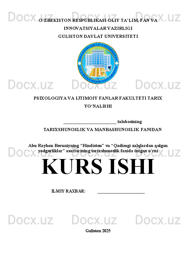 O‘ZBEKISTON RESPUBLIKASI OLIY TA’LIM, FAN VA
INNOVATSIYALAR VAZIRLIGI
GULISTON DAVLAT UNIVERSITETI 
PSIXOLOGIYA VA IJTIMOIY FANLAR FAKULTETI TARIX
YO NALISHIʻ
_______________________ talabasining
TARIXSHUNOSLIK VA MANBASHUNOSLIK FANIDAN 
Abu Rayhon Beruniyning “Hindiston” va “Qadimgi xalqlardan qolgan
yodgorliklar” asarlarining tarixshunoslik fanida tutgan o‘rni
KURS ISHI
ILMIY RAXBAR:           ______________________
Guliston 2025