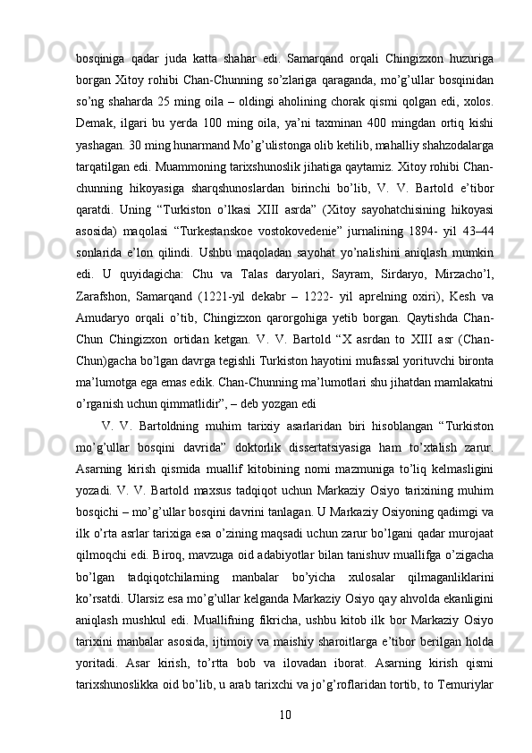 bosqiniga   qadar   juda   katta   shahar   edi.   Samarqand   orqali   Chingizxon   huzuriga
borgan   Xitoy   rohibi   Chan-Chunning   so’zlariga   qaraganda,   mo’g’ullar   bosqinidan
so’ng   shaharda   25   ming   oila   –   oldingi   aholining   chorak   qismi   qolgan   edi,   xolos.
Demak,   ilgari   bu   yerda   100   ming   oila,   ya’ni   taxminan   400   mingdan   ortiq   kishi
yashagan. 30 ming hunarmand Mo’g’ulistonga olib ketilib, mahalliy shahzodalarga
tarqatilgan edi. Muammoning tarixshunoslik jihatiga qaytamiz. Xitoy rohibi Chan-
chunning   hikoyasiga   sharqshunoslardan   birinchi   bo’lib,   V.   V.   Bartold   e’tibor
qaratdi.   Uning   “Turkiston   o’lkasi   XIII   asrda”   (Xitoy   sayohatchisining   hikoyasi
asosida)   maqolasi   “Turkestanskoe   vostokovedenie”   jurnalining   1894-   yil   43–44
sonlarida   e’lon   qilindi.   Ushbu   maqoladan   sayohat   yo’nalishini   aniqlash   mumkin
edi.   U   quyidagicha:   Chu   va   Talas   daryolari,   Sayram,   Sirdaryo,   Mirzacho’l,
Zarafshon,   Samarqand   (1221-yil   dekabr   –   1222-   yil   aprelning   oxiri),   Kesh   va
Amudaryo   orqali   o’tib,   Chingizxon   qarorgohiga   yetib   borgan.   Qaytishda   Chan-
Chun   Chingizxon   ortidan   ketgan.   V.   V.   Bartold   “X   asrdan   to   XIII   asr   (Chan-
Chun)gacha bo’lgan davrga tegishli Turkiston hayotini mufassal yorituvchi bironta
ma’lumotga ega emas edik. Chan-Chunning ma’lumotlari shu jihatdan mamlakatni
o’rganish uchun qimmatlidir”, – deb yozgan edi 
V.   V.   Bartoldning   muhim   tarixiy   asarlaridan   biri   hisoblangan   “Turkiston
mo’g’ullar   bosqini   davrida”   doktorlik   dissertatsiyasiga   ham   to’xtalish   zarur.
Asarning   kirish   qismida   muallif   kitobining   nomi   mazmuniga   to’liq   kelmasligini
yozadi.   V.   V.   Bartold   maxsus   tadqiqot   uchun   Markaziy   Osiyo   tarixining   muhim
bosqichi – mo’g’ullar bosqini davrini tanlagan. U Markaziy Osiyoning qadimgi va
ilk o’rta asrlar tarixiga esa o’zining maqsadi uchun zarur bo’lgani qadar murojaat
qilmoqchi edi. Biroq, mavzuga oid adabiyotlar bilan tanishuv muallifga o’zigacha
bo’lgan   tadqiqotchilarning   manbalar   bo’yicha   xulosalar   qilmaganliklarini
ko’rsatdi. Ularsiz esa mo’g’ullar kelganda Markaziy Osiyo qay ahvolda ekanligini
aniqlash   mushkul   edi.   Muallifning   fikricha,   ushbu   kitob   ilk   bor   Markaziy   Osiyo
tarixini   manbalar   asosida,   ijtimoiy   va   maishiy   sharoitlarga   e’tibor   berilgan   holda
yoritadi.   Asar   kirish,   to’rtta   bob   va   ilovadan   iborat.   Asarning   kirish   qismi
tarixshunoslikka oid bo’lib, u arab tarixchi va jo’g’roflaridan tortib, to Temuriylar
10