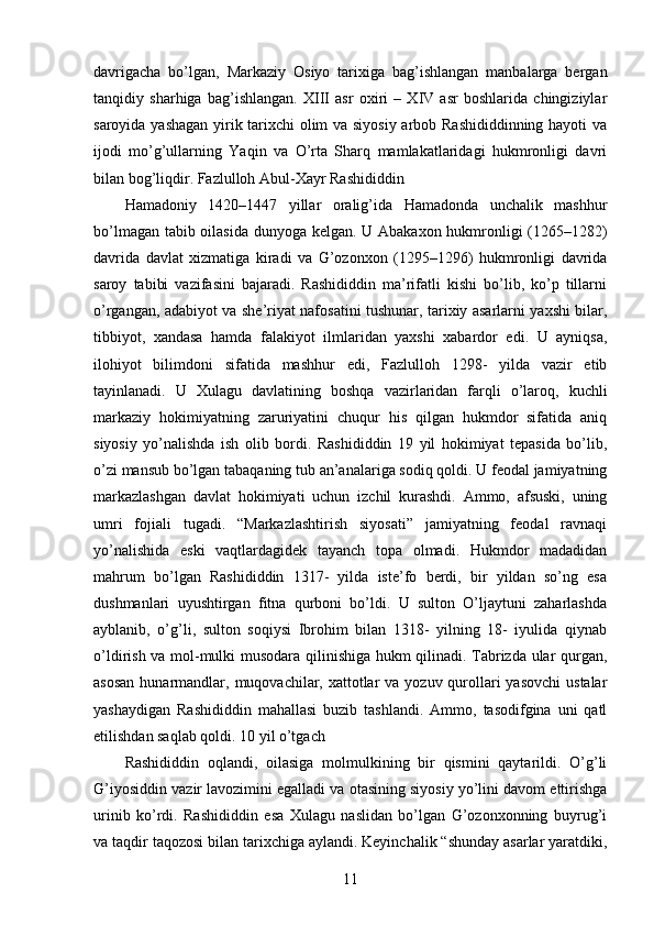 davrigacha   bo’lgan,   Markaziy   Osiyo   tarixiga   bag’ishlangan   manbalarga   bergan
tanqidiy   sharhiga   bag’ishlangan.   XIII   asr   oxiri   –   XIV   asr   boshlarida   chingiziylar
saroyida yashagan yirik tarixchi olim va siyosiy arbob Rashididdinning hayoti va
ijodi   mo’g’ullarning   Yaqin   va   O’rta   Sharq   mamlakatlaridagi   hukmronligi   davri
bilan bog’liqdir. Fazlulloh Abul-Xayr Rashididdin 
Hamadoniy   1420–1447   yillar   oralig’ida   Hamadonda   unchalik   mashhur
bo’lmagan tabib oilasida dunyoga kelgan. U Abakaxon hukmronligi (1265–1282)
davrida   davlat   xizmatiga   kiradi   va   G’ozonxon   (1295–1296)   hukmronligi   davrida
saroy   tabibi   vazifasini   bajaradi.   Rashididdin   ma’rifatli   kishi   bo’lib,   ko’p   tillarni
o’rgangan, adabiyot va she’riyat nafosatini tushunar, tarixiy asarlarni yaxshi bilar,
tibbiyot,   xandasa   hamda   falakiyot   ilmlaridan   yaxshi   xabardor   edi.   U   ayniqsa,
ilohiyot   bilimdoni   sifatida   mashhur   edi,   Fazlulloh   1298-   yilda   vazir   etib
tayinlanadi.   U   Xulagu   davlatining   boshqa   vazirlaridan   farqli   o’laroq,   kuchli
markaziy   hokimiyatning   zaruriyatini   chuqur   his   qilgan   hukmdor   sifatida   aniq
siyosiy   yo’nalishda   ish   olib   bordi.   Rashididdin   19   yil   hokimiyat   tepasida   bo’lib,
o’zi mansub bo’lgan tabaqaning tub an’analariga sodiq qoldi. U feodal jamiyatning
markazlashgan   davlat   hokimiyati   uchun   izchil   kurashdi.   Ammo,   afsuski,   uning
umri   fojiali   tugadi.   “Markazlashtirish   siyosati”   jamiyatning   feodal   ravnaqi
yo’nalishida   eski   vaqtlardagidek   tayanch   topa   olmadi.   Hukmdor   madadidan
mahrum   bo’lgan   Rashididdin   1317-   yilda   iste’fo   berdi,   bir   yildan   so’ng   esa
dushmanlari   uyushtirgan   fitna   qurboni   bo’ldi.   U   sulton   O’ljaytuni   zaharlashda
ayblanib,   o’g’li,   sulton   soqiysi   Ibrohim   bilan   1318-   yilning   18-   iyulida   qiynab
o’ldirish va mol-mulki musodara qilinishiga hukm qilinadi. Tabrizda ular qurgan,
asosan  hunarmandlar, muqovachilar, xattotlar  va yozuv qurollari  yasovchi  ustalar
yashaydigan   Rashididdin   mahallasi   buzib   tashlandi.   Ammo,   tasodifgina   uni   qatl
etilishdan saqlab qoldi. 10 yil o’tgach 
Rashididdin   oqlandi,   oilasiga   molmulkining   bir   qismini   qaytarildi.   O’g’li
G’iyosiddin vazir lavozimini egalladi va otasining siyosiy yo’lini davom ettirishga
urinib   ko’rdi.   Rashididdin   esa   Xulagu   naslidan   bo’lgan   G’ozonxonning   buyrug’i
va taqdir taqozosi bilan tarixchiga aylandi. Keyinchalik “shunday asarlar yaratdiki,
11