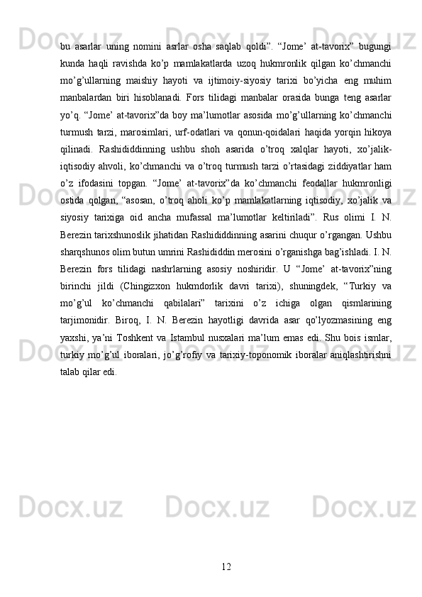 bu   asarlar   uning   nomini   asrlar   osha   saqlab   qoldi”.   “Jome’   at-tavorix”   bugungi
kunda   haqli   ravishda   ko’p   mamlakatlarda   uzoq   hukmronlik   qilgan   ko’chmanchi
mo’g’ullarning   maishiy   hayoti   va   ijtimoiy-siyosiy   tarixi   bo’yicha   eng   muhim
manbalardan   biri   hisoblanadi.   Fors   tilidagi   manbalar   orasida   bunga   teng   asarlar
yo’q.  “Jome’   at-tavorix”da  boy  ma’lumotlar  asosida   mo’g’ullarning  ko’chmanchi
turmush   tarzi,   marosimlari,   urf-odatlari   va   qonun-qoidalari   haqida   yorqin   hikoya
qilinadi.   Rashididdinning   ushbu   shoh   asarida   o’troq   xalqlar   hayoti,   xo’jalik-
iqtisodiy  ahvoli,  ko’chmanchi   va  o’troq  turmush  tarzi   o’rtasidagi   ziddiyatlar  ham
o’z   ifodasini   topgan.   “Jome’   at-tavorix”da   ko’chmanchi   feodallar   hukmronligi
ostida   qolgan,   “asosan,   o’troq   aholi   ko’p   mamlakatlarning   iqtisodiy,   xo’jalik   va
siyosiy   tarixiga   oid   ancha   mufassal   ma’lumotlar   keltiriladi”.   Rus   olimi   I.   N.
Berezin tarixshunoslik jihatidan Rashididdinning asarini chuqur o’rgangan. Ushbu
sharqshunos olim butun umrini Rashididdin merosini o’rganishga bag’ishladi. I. N.
Berezin   fors   tilidagi   nashrlarning   asosiy   noshiridir.   U   “Jome’   at-tavorix”ning
birinchi   jildi   (Chingizxon   hukmdorlik   davri   tarixi),   shuningdek,   “Turkiy   va
mo’g’ul   ko’chmanchi   qabilalari”   tarixini   o’z   ichiga   olgan   qismlarining
tarjimonidir.   Biroq,   I.   N.   Berezin   hayotligi   davrida   asar   qo’lyozmasining   eng
yaxshi,   ya’ni   Toshkent   va   Istambul   nusxalari   ma’lum   emas   edi.   Shu   bois   ismlar,
turkiy   mo’g’ul   iboralari,   jo’g’rofiy   va   tarixiy-toponomik   iboralar   aniqlashtirishni
talab qilar edi. 
12 