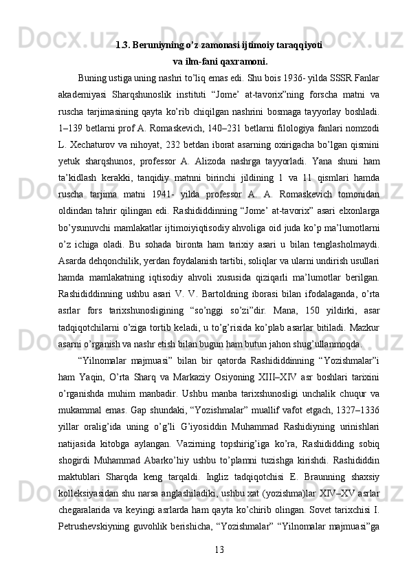 1.3.  Beruniyning o’z zamonasi ijtimoiy taraqqiyoti
 va ilm-fani qaxramoni.
Buning ustiga uning nashri to’liq emas edi. Shu bois 1936- yilda SSSR Fanlar
akademiyasi   Sharqshunoslik   instituti   “Jome’   at-tavorix”ning   forscha   matni   va
ruscha   tarjimasining   qayta   ko’rib   chiqilgan   nashrini   bosmaga   tayyorlay   boshladi.
1–139 betlarni prof A. Romaskevich, 140–231 betlarni filologiya fanlari nomzodi
L. Xechaturov va  nihoyat,  232 betdan iborat  asarning  oxirigacha  bo’lgan qismini
yetuk   sharqshunos,   professor   A.   Alizoda   nashrga   tayyorladi.   Yana   shuni   ham
ta’kidlash   kerakki,   tanqidiy   matnni   birinchi   jildining   1   va   11   qismlari   hamda
ruscha   tarjima   matni   1941-   yilda   professor   A.   A.   Romaskevich   tomonidan
oldindan   tahrir   qilingan   edi.   Rashididdinning   “Jome’   at-tavorix”   asari   elxonlarga
bo’ysunuvchi mamlakatlar ijtimoiyiqtisodiy ahvoliga oid juda ko’p ma’lumotlarni
o’z   ichiga   oladi.   Bu   sohada   bironta   ham   tarixiy   asari   u   bilan   tenglasholmaydi.
Asarda dehqonchilik, yerdan foydalanish tartibi, soliqlar va ularni undirish usullari
hamda   mamlakatning   iqtisodiy   ahvoli   xususida   qiziqarli   ma’lumotlar   berilgan.
Rashididdinning   ushbu   asari   V.   V.   Bartoldning   iborasi   bilan   ifodalaganda,   o’rta
asrlar   fors   tarixshunosligining   “so’nggi   so’zi”dir.   Mana,   150   yildirki,   asar
tadqiqotchilarni  o’ziga tortib keladi, u to’g’risida ko’plab asarlar  bitiladi. Mazkur
asarni o’rganish va nashr etish bilan bugun ham butun jahon shug’ullanmoqda. 
“Yilnomalar   majmuasi”   bilan   bir   qatorda   Rashididdinning   “Yozishmalar”i
ham   Yaqin,   O’rta   Sharq   va   Markaziy   Osiyoning   XIII–XIV   asr   boshlari   tarixini
o’rganishda   muhim   manbadir.   Ushbu   manba   tarixshunosligi   unchalik   chuqur   va
mukammal emas.  Gap shundaki, “Yozishmalar”  muallif  vafot  etgach, 1327–1336
yillar   oralig’ida   uning   o’g’li   G’iyosiddin   Muhammad   Rashidiyning   urinishlari
natijasida   kitobga   aylangan.   Vazirning   topshirig’iga   ko’ra,   Rashididding   sobiq
shogirdi   Muhammad   Abarko’hiy   ushbu   to’plamni   tuzishga   kirishdi.   Rashididdin
maktublari   Sharqda   keng   tarqaldi.   Ingliz   tadqiqotchisi   E.   Braunning   shaxsiy
kolleksiyasidan shu narsa anglashiladiki, ushbu xat  (yozishma)lar XIV–XV asrlar
chegaralarida va keyingi  asrlarda ham  qayta ko’chirib olingan.  Sovet  tarixchisi  I.
Petrushevskiyning   guvohlik   berishicha,   “Yozishmalar”   “Yilnomalar   majmuasi”ga
13 
