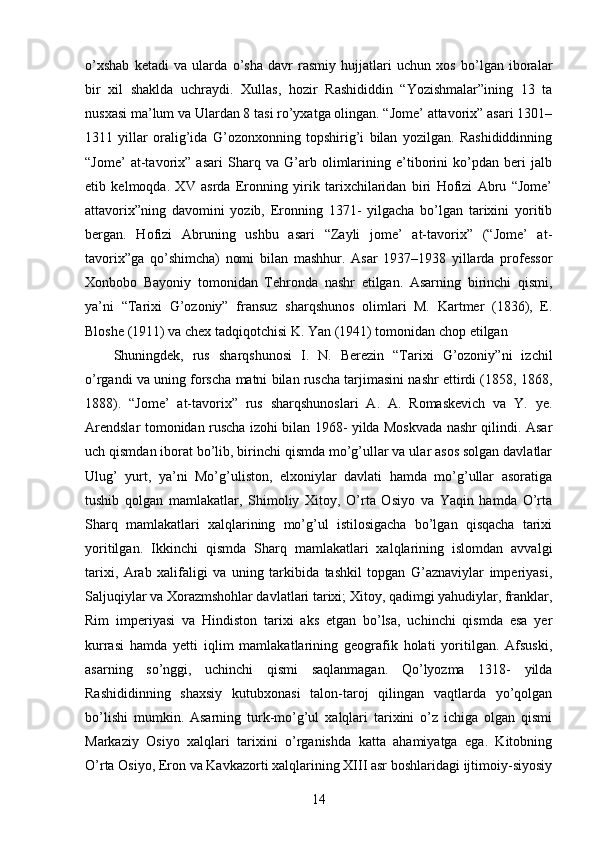 o’xshab   ketadi   va   ularda   o’sha   davr   rasmiy   hujjatlari   uchun   xos   bo’lgan   iboralar
bir   xil   shaklda   uchraydi.   Xullas,   hozir   Rashididdin   “Yozishmalar”ining   13   ta
nusxasi ma’lum va Ulardan 8 tasi ro’yxatga olingan. “Jome’ attavorix” asari 1301–
1311   yillar   oralig’ida   G’ozonxonning   topshirig’i   bilan   yozilgan.   Rashididdinning
“Jome’   at-tavorix”   asari   Sharq   va   G’arb   olimlarining   e’tiborini   ko’pdan   beri   jalb
etib   kelmoqda.   XV   asrda   Eronning   yirik   tarixchilaridan   biri   Hofizi   Abru   “Jome’
attavorix”ning   davomini   yozib,   Eronning   1371-   yilgacha   bo’lgan   tarixini   yoritib
bergan.   Hofizi   Abruning   ushbu   asari   “Zayli   jome’   at-tavorix”   (“Jome’   at-
tavorix”ga   qo’shimcha)   nomi   bilan   mashhur.   Asar   1937–1938   yillarda   professor
Xonbobo   Bayoniy   tomonidan   Tehronda   nashr   etilgan.   Asarning   birinchi   qismi,
ya’ni   “Tarixi   G’ozoniy”   fransuz   sharqshunos   olimlari   M.   Kartmer   (1836),   E.
Bloshe (1911) va chex tadqiqotchisi K. Yan (1941) tomonidan chop etilgan 
Shuningdek,   rus   sharqshunosi   I.   N.   Berezin   “Tarixi   G’ozoniy”ni   izchil
o’rgandi va uning forscha matni bilan ruscha tarjimasini nashr ettirdi (1858, 1868,
1888).   “Jome’   at-tavorix”   rus   sharqshunoslari   A.   A.   Romaskevich   va   Y.   ye.
Arendslar tomonidan ruscha izohi bilan 1968- yilda Moskvada nashr qilindi. Asar
uch qismdan iborat bo’lib, birinchi qismda mo’g’ullar va ular asos solgan davlatlar
Ulug’   yurt,   ya’ni   Mo’g’uliston,   elxoniylar   davlati   hamda   mo’g’ullar   asoratiga
tushib   qolgan   mamlakatlar,   Shimoliy   Xitoy,   O’rta   Osiyo   va   Yaqin   hamda   O’rta
Sharq   mamlakatlari   xalqlarining   mo’g’ul   istilosigacha   bo’lgan   qisqacha   tarixi
yoritilgan.   Ikkinchi   qismda   Sharq   mamlakatlari   xalqlarining   islomdan   avvalgi
tarixi,   Arab   xalifaligi   va   uning   tarkibida   tashkil   topgan   G’aznaviylar   imperiyasi,
Saljuqiylar va Xorazmshohlar davlatlari tarixi; Xitoy, qadimgi yahudiylar, franklar,
Rim   imperiyasi   va   Hindiston   tarixi   aks   etgan   bo’lsa,   uchinchi   qismda   esa   yer
kurrasi   hamda   yetti   iqlim   mamlakatlarining   geografik   holati   yoritilgan.   Afsuski,
asarning   so’nggi,   uchinchi   qismi   saqlanmagan.   Qo’lyozma   1318-   yilda
Rashididinning   shaxsiy   kutubxonasi   talon-taroj   qilingan   vaqtlarda   yo’qolgan
bo’lishi   mumkin.   Asarning   turk-mo’g’ul   xalqlari   tarixini   o’z   ichiga   olgan   qismi
Markaziy   Osiyo   xalqlari   tarixini   o’rganishda   katta   ahamiyatga   ega.   Kitobning
O’rta Osiyo, Eron va Kavkazorti xalqlarining XIII asr boshlaridagi ijtimoiy-siyosiy
14