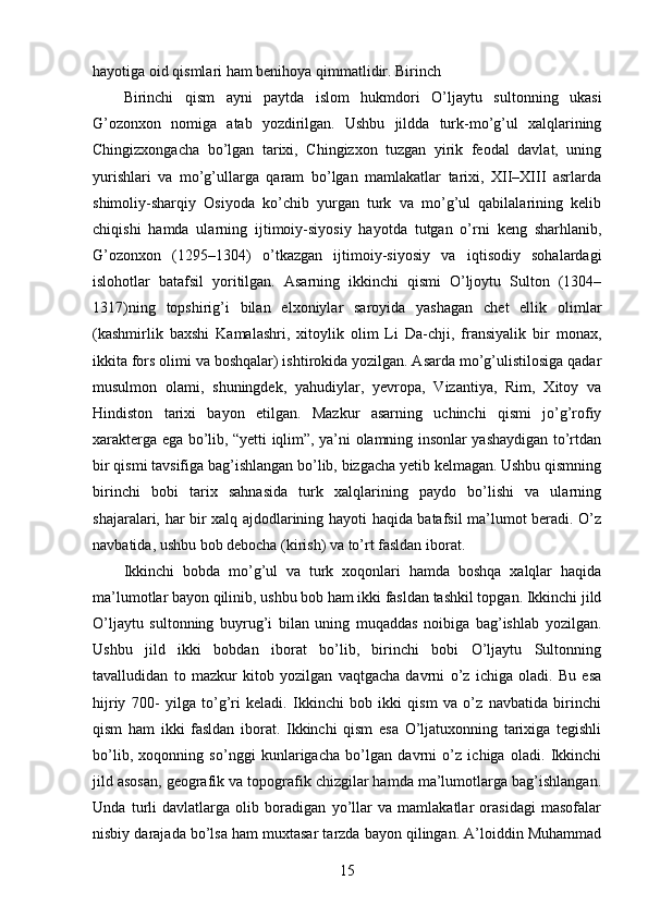 hayotiga oid qismlari ham benihoya qimmatlidir. Birinch 
Birinchi   qism   ayni   paytda   islom   hukmdori   O’ljaytu   sultonning   ukasi
G’ozonxon   nomiga   atab   yozdirilgan.   Ushbu   jildda   turk-mo’g’ul   xalqlarining
Chingizxongacha   bo’lgan   tarixi,   Chingizxon   tuzgan   yirik   feodal   davlat,   uning
yurishlari   va   mo’g’ullarga   qaram   bo’lgan   mamlakatlar   tarixi,   XII–XIII   asrlarda
shimoliy-sharqiy   Osiyoda   ko’chib   yurgan   turk   va   mo’g’ul   qabilalarining   kelib
chiqishi   hamda   ularning   ijtimoiy-siyosiy   hayotda   tutgan   o’rni   keng   sharhlanib,
G’ozonxon   (1295–1304)   o’tkazgan   ijtimoiy-siyosiy   va   iqtisodiy   sohalardagi
islohotlar   batafsil   yoritilgan.   Asarning   ikkinchi   qismi   O’ljoytu   Sulton   (1304–
1317)ning   topshirig’i   bilan   elxoniylar   saroyida   yashagan   chet   ellik   olimlar
(kashmirlik   baxshi   Kamalashri,   xitoylik   olim   Li   Da-chji,   fransiyalik   bir   monax,
ikkita fors olimi va boshqalar) ishtirokida yozilgan. Asarda mo’g’ulistilosiga qadar
musulmon   olami,   shuningdek,   yahudiylar,   yevropa,   Vizantiya,   Rim,   Xitoy   va
Hindiston   tarixi   bayon   etilgan.   Mazkur   asarning   uchinchi   qismi   jo’g’rofiy
xarakterga ega bo’lib, “yetti iqlim”, ya’ni olamning insonlar yashaydigan to’rtdan
bir qismi tavsifiga bag’ishlangan bo’lib, bizgacha yetib kelmagan. Ushbu qismning
birinchi   bobi   tarix   sahnasida   turk   xalqlarining   paydo   bo’lishi   va   ularning
shajaralari, har bir xalq ajdodlarining hayoti haqida batafsil ma’lumot beradi. O’z
navbatida, ushbu bob debocha (kirish) va to’rt fasldan iborat. 
Ikkinchi   bobda   mo’g’ul   va   turk   xoqonlari   hamda   boshqa   xalqlar   haqida
ma’lumotlar bayon qilinib, ushbu bob ham ikki fasldan tashkil topgan. Ikkinchi jild
O’ljaytu   sultonning   buyrug’i   bilan   uning   muqaddas   noibiga   bag’ishlab   yozilgan.
Ushbu   jild   ikki   bobdan   iborat   bo’lib,   birinchi   bobi   O’ljaytu   Sultonning
tavalludidan   to   mazkur   kitob   yozilgan   vaqtgacha   davrni   o’z   ichiga   oladi.   Bu   esa
hijriy   700-   yilga   to’g’ri   keladi.   Ikkinchi   bob   ikki   qism   va   o’z   navbatida   birinchi
qism   ham   ikki   fasldan   iborat.   Ikkinchi   qism   esa   O’ljatuxonning   tarixiga   tegishli
bo’lib,   xoqonning   so’nggi   kunlarigacha   bo’lgan   davrni   o’z   ichiga   oladi.   Ikkinchi
jild asosan, geografik va topografik chizgilar hamda ma’lumotlarga bag’ishlangan.
Unda   turli   davlatlarga   olib   boradigan   yo’llar   va   mamlakatlar   orasidagi   masofalar
nisbiy darajada bo’lsa ham muxtasar tarzda bayon qilingan. A’loiddin Muhammad
15