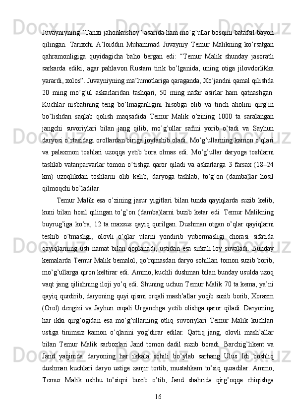 Juvayniyning “Tarixi jahonkushoy” asarida ham mo’g’ullar bosqini batafsil bayon
qilingan.   Tarixchi   A’loiddin   Muhammad   Juvayniy   Temur   Malikning   ko’rsatgan
qahramonligiga   quyidagicha   baho   bergan   edi:   “Temur   Malik   shunday   jasoratli
sarkarda   ediki,   agar   pahlavon   Rustam   tirik   bo’lganida,   uning   otiga   jilovdorlikka
yarardi, xolos”. Juvayniyning ma’lumotlariga qaraganda, Xo’jandni qamal qilishda
20   ming   mo’g’ul   askarlaridan   tashqari,   50   ming   nafar   asirlar   ham   qatnashgan.
Kuchlar   nisbatining   teng   bo’lmaganligini   hisobga   olib   va   tinch   aholini   qirg’in
bo’lishdan   saqlab   qolish   maqsadida   Temur   Malik   o’zining   1000   ta   saralangan
jangchi   suvoriylari   bilan   jang   qilib,   mo’g’ullar   safini   yorib   o’tadi   va   Sayhun
daryosi o’rtasidagi orollardan biriga joylashib oladi. Mo’g’ullarning kamon o’qlari
va   palaxmon   toshlari   uzoqqa   yetib   bora   olmas   edi.   Mo’g’ullar   daryoga   toshlarni
tashlab   vatanparvarlar   tomon   o’tishga   qaror   qiladi   va   askarlarga   3   farsax   (18–24
km)   uzoqlikdan   toshlarni   olib   kelib,   daryoga   tashlab,   to’g’on   (damba)lar   hosil
qilmoqchi bo’ladilar. 
Temur   Malik   esa   o’zining   jasur   yigitlari   bilan   tunda   qayiqlarda   suzib   kelib,
kuni   bilan   hosil   qilingan   to’g’on   (damba)larni   buzib   ketar   edi.   Temur   Malikning
buyrug’iga   ko’ra,   12   ta   maxsus   qayiq   qurilgan.   Dushman   otgan   o’qlar   qayiqlarni
teshib   o’tmasligi,   olovli   o’qlar   ularni   yondirib   yubormasligi   chorasi   sifatida
qayiqlarning   usti   namat   bilan   qoplanadi,   ustidan   esa   sirkali   loy   suvaladi.   Bunday
kemalarda Temur Malik bemalol, qo’rqmasdan daryo sohillari tomon suzib borib,
mo’g’ullarga qiron keltirar edi. Ammo, kuchli dushman bilan bunday usulda uzoq
vaqt jang qilishning iloji yo’q edi. Shuning uchun Temur Malik 70 ta kema, ya’ni
qayiq qurdirib, daryoning quyi qismi orqali mash’allar yoqib suzib borib, Xorazm
(Orol)   dengizi   va   Jayhun   orqali   Urganchga   yetib   olishga   qaror   qiladi.   Daryoning
har   ikki   qirg’ogidan   esa   mo’g’ullarning   otliq   suvoriylari   Temur   Malik   kuchlari
ustiga   tinimsiz   kamon   o’qlarini   yog’dirar   edilar.   Qattiq   jang,   olovli   mash’allar
bilan   Temur   Malik   sarbozlari   Jand   tomon   dadil   suzib   boradi.   Barchig’likent   va
Jand   yaqinida   daryoning   har   ikkala   sohili   bo’ylab   sarhang   Ulus   Idi   boshliq
dushman   kuchlari   daryo   ustiga   zanjir   tortib,   mustahkam   to’siq   quradilar.   Ammo,
Temur   Malik   ushbu   to’siqni   buzib   o’tib,   Jand   shahrida   qirg’oqqa   chiqishga
16 