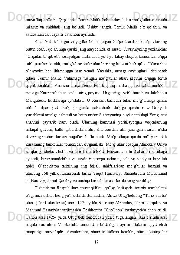 muvaffaq   bo’ladi.   Qirg’oqda   Temur   Malik   bahodirlari   bilan   mo’g’ullar   o’rtasida
mislsiz   va   shiddatli   jang   bo’ladi.   Ushbu   jangda   Temur   Malik   o’z   qo’shini   va
safdoshlaridan deyarli batamom ayriladi. 
Faqat   kichik   bir   guruh   yigitlar   bilan   qolgan   Xo’jand   arsloni   mo’g’ullarning
butun boshli qo’shiniga qarshi jang maydonida ot suradi. Juvayniyning yozishicha:
“Orqadan ta’qib etib kelayotgan dushmanni yo’l-yo’lakay chopib, kamondan o’qqa
tutib parokanda etdi, mo’g’ul sardorlaridan birining ko’zini ko’r qildi. “Yana ikki
o’q-yoyim   bor,   ikkovingga   ham   yetadi.   Yaxshisi,   orqaga   qaytinglar!”   deb   xitob
qiladi   Temur   Malik.   Vahimaga   tushgan   mo’g’ullar   otlari   jilovini   orqaga   tortib
qaytib ketdilar”. Ana shu tariqa Temur Malik qattiq mashaqqat va qahramonliklar
evaziga Xorazmshohlar davlatining poytaxti Urganchga yetib boradi va Jaloliddin
Manguberdi   kuchlariga   qo’shiladi.   U   Xorazm   bahodiri   bilan   mo’g’ullarga   qarshi
olib   borilgan   juda   ko’p   janglarda   qatnashadi.   Jo’jiga   qarshi   muvaffaqiyatli
yurishlarni amalga oshiradi va hatto undan Sirdaryoning quyi oqimidagi Yangikent
shahrini   qaytarib   ham   oladi.   Ularning   hammasi   yoritilayotgan   voqealarning
nafaqat   guvohi,   balki   qatnashchilaridir,   shu   boisdan   ular   yaratgan   asarlar   o’sha
davrning   muhim   tarixiy   hujjatlari   bo’la   oladi.   Mo’g’ullarga   qarshi   milliy-ozodlik
kurashning tarixchilar tomonidan o’rganilishi. Mo’g’ullar bosqini Markaziy Osiyo
xalqlariga cheksiz kulfat va fojealar olib keldi. Movarounnahr shaharlari xarobaga
aylandi,   hunarmandchilik   va   savdo   inqirozga   uchradi,   dala   va   vodiylar   huvillab
qoldi.   O’zbekiston   tarixining   eng   fojiali   sahifalaridan   mo’g’ullar   bosqini   va
ularning   150   yillik   hukmronlik   tarixi   Yoqut   Hamaviy,   Shahobiddin   Muhammad
an-Nasaviy, Jamol Qarshiy va boshqa tarixchilar asarlarida keng yoritilgan 
O’zbekiston   Respublikasi   mustaqillikni   qo’lga   kiritgach,   tarixiy   manbalarni
o’rganish   uchun   keng  yo’l   ochildi.   Jumladan,   Mirzo   Ulug’bekning   “Tarix-i   arba’
ulus” (To’rt ulus tarixi)  asari  1994- yilda Bo’riboy Ahmedov, Naim Norqulov va
Mahmud  Hasaniylar   tarjimasida  Toshkentda  “Cho’lpon”   nashriyotida  chop  etildi.
Ushbu   asar   1425-   yilda  Ulug’bek   tomonidan   yozib   tugallangan.  Shu   o’rinda  asar
haqida   rus   olimi   V.   Bartold   tomonidan   bildirilgan   ayrim   fikrlarni   qayd   etish
maqsadga   muvofiqdir.   Avvalombor,   shuni   ta’kidlash   kerakki,   olim   o’zining   bir
17