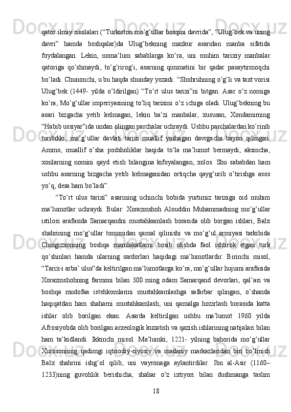 qator ilmiy risolalari (“Turkiston mo’g’ullar bosqini davrida”, “Ulug’bek va uning
davri”   hamda   boshqalar)da   Ulug’bekning   mazkur   asaridan   manba   sifatida
foydalangan.   Lekin,   noma’lum   sabablarga   ko’ra,   uni   muhim   tarixiy   manbalar
qatoriga   qo’shmaydi,   to’g’rirog’i,   asarning   qimmatini   bir   qadar   pasaytirmoqchi
bo’ladi. Chunonchi, u bu haqda shunday yozadi: “Shohruhning o’g’li va taxt vorisi
Ulug’bek   (1449-   yilda   o’ldirilgan)   “To’rt   ulus   tarixi”ni   bitgan.   Asar   o’z   nomiga
ko’ra, Mo’g’ullar  imperiyasining to’liq tarixini  o’z ichiga oladi. Ulug’bekning bu
asari   bizgacha   yetib   kelmagan,   lekin   ba’zi   manbalar,   xususan,   Xondamirning
“Habib ussiyar”ida undan olingan parchalar uchraydi. Ushbu parchalardan ko’rinib
turibdiki,   mo’g’ullar   davlati   tarixi   muallif   yashagan   davrgacha   bayon   qilingan.
Ammo,   muallif   o’sha   podsholiklar   haqida   to’la   ma’lumot   bermaydi,   aksincha,
xonlarning   nomini   qayd   etish   bilangina   kifoyalangan,   xolos.   Shu   sababdan   ham
ushbu   asarning   bizgacha   yetib   kelmaganidan   ortiqcha   qayg’urib   o’tirishga   asos
yo’q, desa ham bo’ladi”. 
“To’rt   ulus   tarixi”   asarining   uchinchi   bobida   yurtimiz   tarixiga   oid   muhim
ma’lumotlar   uchraydi.   Bular:   Xorazmshoh   Alouddin   Muhammadning   mo’g’ullar
istilosi   arafasida   Samarqandni   mustahkamlash   borasida   olib   borgan   ishlari,   Balx
shahrining   mo’g’ullar   tomonidan   qamal   qilinishi   va   mo’g’ul   armiyasi   tarkibida
Chingizxonning   boshqa   mamlakatlarni   bosib   olishda   faol   ishtirok   etgan   turk
qo’shinlari   hamda   ularning   sardorlari   haqidagi   ma’lumotlardir.   Birinchi   misol,
“Tarix-i arba’ ulus”da keltirilgan ma’lumotlarga ko’ra, mo’g’ullar hujumi arafasida
Xorazmshohning   farmoni   bilan   300   ming   odam   Samarqand   devorlari,   qal’asi   va
boshqa   mudofaa   istehkomlarini   mustahkamlashga   safarbar   qilingan,   o’shanda
haqiqatdan   ham   shaharni   mustahkamlash,   uni   qamalga   hozirlash   borasida   katta
ishlar   olib   borilgan   ekan.   Asarda   keltirilgan   ushbu   ma’lumot   1960   yilda
Afrosiyobda olib borilgan arxeologik kuzatish va qazish ishlarining natijalari bilan
ham   ta’kidlandi.   Ikkinchi   misol.   Ma’lumki,   1221-   yilning   bahorida   mo’g’ullar
Xurosonning   qadimgi   iqtisodiy-siyosiy   va   madaniy   markazlaridan   biri   bo’lmish
Balx   shahrini   ishg’ol   qilib,   uni   vayronaga   aylantirdilar.   Ibn   al-Asir   (1160–
1233)ning   guvohlik   berishicha,   shahar   o’z   ixtiyori   bilan   dushmanga   taslim
18 