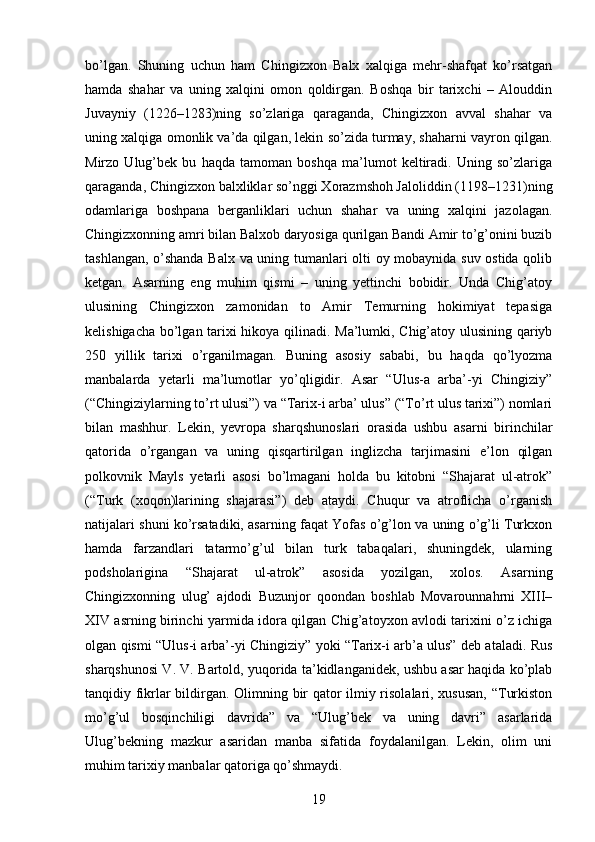 bo’lgan.   Shuning   uchun   ham   Chingizxon   Balx   xalqiga   mehr-shafqat   ko’rsatgan
hamda   shahar   va   uning   xalqini   omon   qoldirgan.   Boshqa   bir   tarixchi   –   Alouddin
Juvayniy   (1226–1283)ning   so’zlariga   qaraganda,   Chingizxon   avval   shahar   va
uning xalqiga omonlik va’da qilgan, lekin so’zida turmay, shaharni vayron qilgan.
Mirzo   Ulug’bek   bu   haqda   tamoman   boshqa   ma’lumot   keltiradi.   Uning   so’zlariga
qaraganda, Chingizxon balxliklar so’nggi Xorazmshoh Jaloliddin (1198–1231)ning
odamlariga   boshpana   berganliklari   uchun   shahar   va   uning   xalqini   jazolagan.
Chingizxonning amri bilan Balxob daryosiga qurilgan Bandi Amir to’g’onini buzib
tashlangan, o’shanda Balx va uning tumanlari olti oy mobaynida suv ostida qolib
ketgan.   Asarning   eng   muhim   qismi   –   uning   yettinchi   bobidir.   Unda   Chig’atoy
ulusining   Chingizxon   zamonidan   to   Amir   Temurning   hokimiyat   tepasiga
kelishigacha bo’lgan tarixi hikoya qilinadi. Ma’lumki, Chig’atoy ulusining qariyb
250   yillik   tarixi   o’rganilmagan.   Buning   asosiy   sababi,   bu   haqda   qo’lyozma
manbalarda   yetarli   ma’lumotlar   yo’qligidir.   Asar   “Ulus-a   arba’-yi   Chingiziy”
(“Chingiziylarning to’rt ulusi”) va “Tarix-i arba’ ulus” (“To’rt ulus tarixi”) nomlari
bilan   mashhur.   Lekin,   yevropa   sharqshunoslari   orasida   ushbu   asarni   birinchilar
qatorida   o’rgangan   va   uning   qisqartirilgan   inglizcha   tarjimasini   e’lon   qilgan
polkovnik   Mayls   yetarli   asosi   bo’lmagani   holda   bu   kitobni   “Shajarat   ul-atrok”
(“Turk   (xoqon)larining   shajarasi”)   deb   ataydi.   Chuqur   va   atroflicha   o’rganish
natijalari shuni ko’rsatadiki, asarning faqat Yofas o’g’lon va uning o’g’li Turkxon
hamda   farzandlari   tatarmo’g’ul   bilan   turk   tabaqalari,   shuningdek,   ularning
podsholarigina   “Shajarat   ul-atrok”   asosida   yozilgan,   xolos.   Asarning
Chingizxonning   ulug’   ajdodi   Buzunjor   qoondan   boshlab   Movarounnahrni   XIII–
XIV asrning birinchi yarmida idora qilgan Chig’atoyxon avlodi tarixini o’z ichiga
olgan qismi “Ulus-i arba’-yi Chingiziy” yoki “Tarix-i arb’a ulus” deb ataladi. Rus
sharqshunosi V. V. Bartold, yuqorida ta’kidlanganidek, ushbu asar haqida ko’plab
tanqidiy fikrlar bildirgan. Olimning bir qator ilmiy risolalari, xususan, “Turkiston
mo’g’ul   bosqinchiligi   davrida”   va   “Ulug’bek   va   uning   davri”   asarlarida
Ulug’bekning   mazkur   asaridan   manba   sifatida   foydalanilgan.   Lekin,   olim   uni
muhim tarixiy manbalar qatoriga qo’shmaydi. 
19 