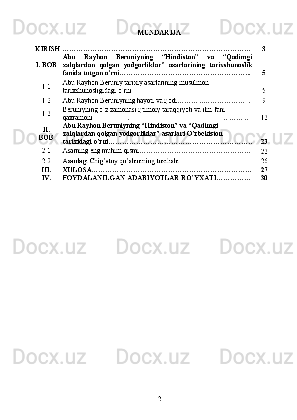 MUNDARIJA
KIRISH ……………………………………………………………………… 3
I. BOB Abu   Rayhon   Beruniyning   “Hindiston”   va   “Qadimgi
xalqlardan   qolgan   yodgorliklar”   asarlarining   tarixshunoslik
fanida tutgan o‘rni………………………………………………... 5
1.1 Abu Rayhon Beruniy tarixiy asarlarining musulmon 
tarixshunosligidagi o’rni…………………………………………… 5
1.2 Abu Rayhon Beruniyning hayoti va ijodi………...………………... 9
1.3 Beruniyning o’z zamonasi ijtimoiy taraqqiyoti va ilm-fani 
qaxramoni……………...…………………………………...…….... 13
II.
BOB Abu Rayhon Beruniyning “Hindiston” va “Qadimgi 
xalqlardan qolgan yodgorliklar” asarlari O’zbekiston 
tarixidagi o’rni……………………………………………………. . 23
2.1 Asarning eng muhim qismi…………………………………………
23
2.2 Asardagi Chig’atoy qo’shinining tuzilishi………………………... . 26
III. XULOSA…………………………………………………………... 27
IV. FOYDALANILGAN ADABIYOTLAR RO’YXATI…………… 30
2