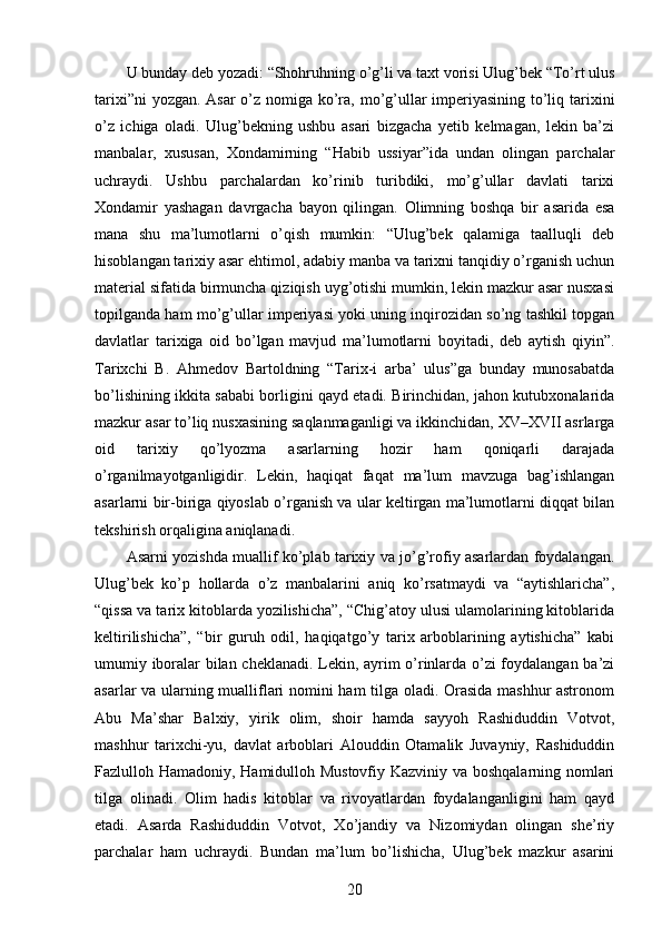 U bunday deb yozadi: “Shohruhning o’g’li va taxt vorisi Ulug’bek “To’rt ulus
tarixi”ni  yozgan. Asar  o’z nomiga ko’ra, mo’g’ullar imperiyasining to’liq tarixini
o’z   ichiga   oladi.   Ulug’bekning   ushbu   asari   bizgacha   yetib   kelmagan,   lekin   ba’zi
manbalar,   xususan,   Xondamirning   “Habib   ussiyar”ida   undan   olingan   parchalar
uchraydi.   Ushbu   parchalardan   ko’rinib   turibdiki,   mo’g’ullar   davlati   tarixi
Xondamir   yashagan   davrgacha   bayon   qilingan.   Olimning   boshqa   bir   asarida   esa
mana   shu   ma’lumotlarni   o’qish   mumkin:   “Ulug’bek   qalamiga   taalluqli   deb
hisoblangan tarixiy asar ehtimol, adabiy manba va tarixni tanqidiy o’rganish uchun
material sifatida birmuncha qiziqish uyg’otishi mumkin, lekin mazkur asar nusxasi
topilganda ham mo’g’ullar imperiyasi yoki uning inqirozidan so’ng tashkil topgan
davlatlar   tarixiga   oid   bo’lgan   mavjud   ma’lumotlarni   boyitadi,   deb   aytish   qiyin”.
Tarixchi   B.   Ahmedov   Bartoldning   “Tarix-i   arba’   ulus”ga   bunday   munosabatda
bo’lishining ikkita sababi borligini qayd etadi. Birinchidan, jahon kutubxonalarida
mazkur asar to’liq nusxasining saqlanmaganligi va ikkinchidan, XV–XVII asrlarga
oid   tarixiy   qo’lyozma   asarlarning   hozir   ham   qoniqarli   darajada
o’rganilmayotganligidir.   Lekin,   haqiqat   faqat   ma’lum   mavzuga   bag’ishlangan
asarlarni bir-biriga qiyoslab o’rganish va ular keltirgan ma’lumotlarni diqqat bilan
tekshirish orqaligina aniqlanadi. 
Asarni yozishda muallif ko’plab tarixiy va jo’g’rofiy asarlardan foydalangan.
Ulug’bek   ko’p   hollarda   o’z   manbalarini   aniq   ko’rsatmaydi   va   “aytishlaricha”,
“qissa va tarix kitoblarda yozilishicha”, “Chig’atoy ulusi ulamolarining kitoblarida
keltirilishicha”,   “bir   guruh   odil,   haqiqatgo’y   tarix   arboblarining   aytishicha”   kabi
umumiy iboralar bilan cheklanadi. Lekin, ayrim o’rinlarda o’zi foydalangan ba’zi
asarlar va ularning mualliflari nomini ham tilga oladi. Orasida mashhur astronom
Abu   Ma’shar   Balxiy,   yirik   olim,   shoir   hamda   sayyoh   Rashiduddin   Votvot,
mashhur   tarixchi-yu,   davlat   arboblari   Alouddin   Otamalik   Juvayniy,   Rashiduddin
Fazlulloh Hamadoniy, Hamidulloh Mustovfiy Kazviniy va boshqalarning nomlari
tilga   olinadi.   Olim   hadis   kitoblar   va   rivoyatlardan   foydalanganligini   ham   qayd
etadi.   Asarda   Rashiduddin   Votvot,   Xo’jandiy   va   Nizomiydan   olingan   she’riy
parchalar   ham   uchraydi.   Bundan   ma’lum   bo’lishicha,   Ulug’bek   mazkur   asarini
20 
