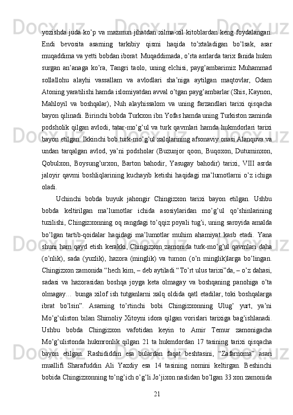 yozishda   juda   ko’p   va   mazmun   jihatdan   xilma-xil   kitoblardan   keng   foydalangan.
Endi   bevosita   asarning   tarkibiy   qismi   haqida   to’xtaladigan   bo’lsak,   asar
muqaddima va yetti bobdan iborat. Muqaddimada, o’rta asrlarda tarix fanida hukm
surgan   an’anaga   ko’ra,   Tangri   taolo,   uning   elchisi,   payg’ambarimiz   Muhammad
sollallohu   alayhi   vassallam   va   avlodlari   sha’niga   aytilgan   maqtovlar,   Odam
Atoning yaratilishi hamda islomiyatdan avval o’tgan payg’ambarlar (Shis, Kaynon,
Mahloyil   va   boshqalar),   Nuh   alayhissalom   va   uning   farzandlari   tarixi   qisqacha
bayon qilinadi. Birinchi bobda Turkxon ibn Yofas hamda uning Turkiston zaminda
podsholik qilgan avlodi, tatar-mo’g’ul va turk qavmlari hamda hukmdorlari tarixi
bayon etilgan. Ikkinchi bob turk-mo’g’ul xalqlarining afsonaviy onasi Alanquva va
undan   tarqalgan   avlod,   ya’ni   podsholar   (Buzunjor   qoon,   Buqoxon,   Dutuminxon,
Qobulxon,   Boysung’urxon,   Barton   bahodir,   Yasugay   bahodir)   tarixi,   VIII   asrda
jaloyir   qavmi   boshliqlarining   kuchayib   ketishi   haqidagi   ma’lumotlarni   o’z   ichiga
oladi.
Uchinchi   bobda   buyuk   jahongir   Chingizxon   tarixi   bayon   etilgan.   Ushbu
bobda   keltirilgan   ma’lumotlar   ichida   asosiylaridan   mo’g’ul   qo’shinlarining
tuzilishi, Chingizxonning oq rangdagi to’qqiz poyali tug’i, uning saroyida amalda
bo’lgan   tartib-qoidalar   haqidagi   ma’lumotlar   muhim   ahamiyat   kasb   etadi.   Yana
shuni   ham   qayd   etish   kerakki,   Chingizxon   zamonida   turk-mo’g’ul   qavmlari   daha
(o’nlik),   sada   (yuzlik),   hazora   (minglik)   va   tumon   (o’n   minglik)larga   bo’lingan.
Chingizxon zamonida “hech kim, – deb aytiladi “To’rt ulus tarixi”da, – o’z dahasi,
sadasi   va   hazorasidan   boshqa   joyga   keta   olmagay   va   boshqaning   panohiga   o’ta
olmagay…   bunga   xilof   ish   tutganlarni   xalq   oldida   qatl   etadilar,   toki   boshqalarga
ibrat   bo’lsin”.   Asarning   to’rtinchi   bobi   Chingizxonning   Ulug’   yurt,   ya’ni
Mo’g’uliston  bilan  Shimoliy  Xitoyni  idora qilgan  vorislari   tarixiga  bag’ishlanadi.
Ushbu   bobda   Chingizxon   vafotidan   keyin   to   Amir   Temur   zamonigacha
Mo’g’ulistonda   hukmronlik   qilgan   21   ta   hukmdordan   17   tasining   tarixi   qisqacha
bayon   etilgan.   Rashididdin   esa   bulardan   faqat   beshtasini,   “Zafarnoma”   asari
muallifi   Sharafuddin   Ali   Yazdiy   esa   14   tasining   nomini   keltirgan.   Beshinchi
bobida Chingizxonning to’ng’ich o’g’li Jo’jixon naslidan bo’lgan 33 xon zamonida
21