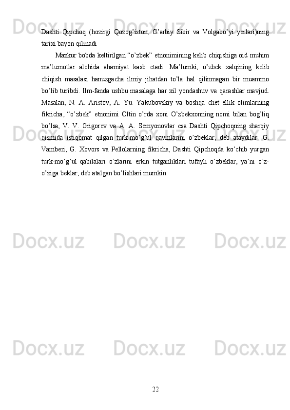Dashti   Qipchoq   (hozirgi   Qozog’iston,   G’arbiy   Sibir   va   Volgabo’yi   yerlari)ning
tarixi bayon qilinadi 
Mazkur bobda keltirilgan “o’zbek” etnonimining kelib chiqishiga oid muhim
ma’lumotlar   alohida   ahamiyat   kasb   etadi.   Ma’lumki,   o’zbek   xalqining   kelib
chiqish   masalasi   hanuzgacha   ilmiy   jihatdan   to’la   hal   qilinmagan   bir   muammo
bo’lib turibdi. Ilm-fanda ushbu  masalaga  har  xil  yondashuv va qarashlar  mavjud.
Masalan,   N.   A.   Aristov,   A.   Yu.   Yakubovskiy   va   boshqa   chet   ellik   olimlarning
fikricha,   “o’zbek”   etnonimi   Oltin   o’rda   xoni   O’zbekxonning   nomi   bilan   bog’liq
bo’lsa,   V.   V.   Grigorev   va   A.   A.   Semyonovlar   esa   Dashti   Qipchoqning   sharqiy
qismida   istiqomat   qilgan   turk-mo’g’ul   qavmlarini   o’zbeklar,   deb   ataydilar.   G.
Vamberi,   G.   Xovors   va   Pellolarning   fikricha,   Dashti   Qipchoqda   ko’chib   yurgan
turk-mo’g’ul   qabilalari   o’zlarini   erkin   tutganliklari   tufayli   o’zbeklar,   ya’ni   o’z-
o’ziga beklar, deb atalgan bo’lishlari mumkin. 
22