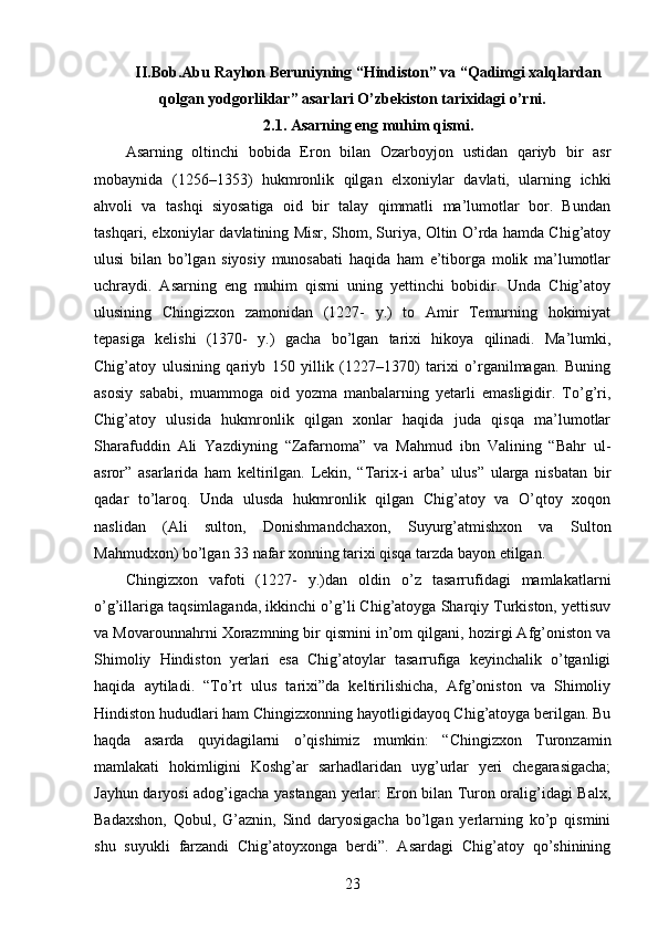 II.Bob.Abu Rayhon Beruniyning “Hindiston” va “Qadimgi xalqlardan
qolgan yodgorliklar” asarlari O’zbekiston tarixidagi o’rni.
2.1. Asarning eng muhim qismi.
Asarning   oltinchi   bobida   Eron   bilan   Ozarboyjon   ustidan   qariyb   bir   asr
mobaynida   (1256–1353)   hukmronlik   qilgan   elxoniylar   davlati,   ularning   ichki
ahvoli   va   tashqi   siyosatiga   oid   bir   talay   qimmatli   ma’lumotlar   bor.   Bundan
tashqari, elxoniylar davlatining Misr, Shom, Suriya, Oltin O’rda hamda Chig’atoy
ulusi   bilan   bo’lgan   siyosiy   munosabati   haqida   ham   e’tiborga   molik   ma’lumotlar
uchraydi.   Asarning   eng   muhim   qismi   uning   yettinchi   bobidir.   Unda   Chig’atoy
ulusining   Chingizxon   zamonidan   (1227-   y.)   to   Amir   Temurning   hokimiyat
tepasiga   kelishi   (1370-   y.)   gacha   bo’lgan   tarixi   hikoya   qilinadi.   Ma’lumki,
Chig’atoy   ulusining   qariyb   150   yillik   (1227–1370)   tarixi   o’rganilmagan.   Buning
asosiy   sababi,   muammoga   oid   yozma   manbalarning   yetarli   emasligidir.   To’g’ri,
Chig’atoy   ulusida   hukmronlik   qilgan   xonlar   haqida   juda   qisqa   ma’lumotlar
Sharafuddin   Ali   Yazdiyning   “Zafarnoma”   va   Mahmud   ibn   Valining   “Bahr   ul-
asror”   asarlarida   ham   keltirilgan.   Lekin,   “Tarix-i   arba’   ulus”   ularga   nisbatan   bir
qadar   to’laroq.   Unda   ulusda   hukmronlik   qilgan   Chig’atoy   va   O’qtoy   xoqon
naslidan   (Ali   sulton,   Donishmandchaxon,   Suyurg’atmishxon   va   Sulton
Mahmudxon) bo’lgan 33 nafar xonning tarixi qisqa tarzda bayon etilgan. 
Chingizxon   vafoti   (1227-   y.)dan   oldin   o’z   tasarrufidagi   mamlakatlarni
o’g’illariga taqsimlaganda, ikkinchi o’g’li Chig’atoyga Sharqiy Turkiston, yettisuv
va Movarounnahrni Xorazmning bir qismini in’om qilgani, hozirgi Afg’oniston va
Shimoliy   Hindiston   yerlari   esa   Chig’atoylar   tasarrufiga   keyinchalik   o’tganligi
haqida   aytiladi.   “To’rt   ulus   tarixi”da   keltirilishicha,   Afg’oniston   va   Shimoliy
Hindiston hududlari ham Chingizxonning hayotligidayoq Chig’atoyga berilgan. Bu
haqda   asarda   quyidagilarni   o’qishimiz   mumkin:   “Chingizxon   Turonzamin
mamlakati   hokimligini   Koshg’ar   sarhadlaridan   uyg’urlar   yeri   chegarasigacha;
Jayhun daryosi adog’igacha yastangan yerlar: Eron bilan Turon oralig’idagi Balx,
Badaxshon,   Qobul,   G’aznin,   Sind   daryosigacha   bo’lgan   yerlarning   ko’p   qismini
shu   suyukli   farzandi   Chig’atoyxonga   berdi”.   Asardagi   Chig’atoy   qo’shinining
23 