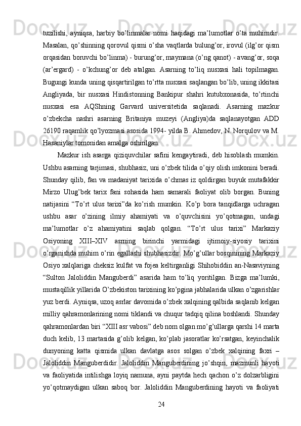 tuzilishi,   ayniqsa,   harbiy   bo’linmalar   nomi   haqidagi   ma’lumotlar   o’ta   muhimdir.
Masalan, qo’shinning qorovul qismi o’sha vaqtlarda bulung’or, irovul (ilg’or qism
orqasidan boruvchi bo’linma) - burung’or, maymana (o’ng qanot) - avang’or, soqa
(ar’ergard)   -   o’kchung’or   deb   atalgan.   Asarning   to’liq   nusxasi   hali   topilmagan.
Bugungi kunda uning qisqartirilgan to’rtta nusxasi saqlangan bo’lib, uning ikkitasi
Angliyada,   bir   nusxasi   Hindistonning   Bankipur   shahri   kutubxonasida,   to’rtinchi
nusxasi   esa   AQShning   Garvard   universitetida   saqlanadi.   Asarning   mazkur
o’zbekcha   nashri   asarning   Britaniya   muzeyi   (Angliya)da   saqlanayotgan   ADD
26190 raqamlik qo’lyozmasi asosida 1994- yilda B. Ahmedov, N. Norqulov va M.
Hasaniylar tomonidan amalga oshirilgan. 
Mazkur   ish   asarga   qiziquvchilar   safini   kengaytiradi,   deb   hisoblash   mumkin.
Ushbu asarning tarjimasi, shubhasiz, uni o’zbek tilida o’qiy olish imkonini beradi.
Shunday qilib,  fan  va madaniyat  tarixida o’chmas  iz  qoldirgan  buyuk mutafakkir
Mirzo   Ulug’bek   tarix   fani   sohasida   ham   samarali   faoliyat   olib   borgan.   Buning
natijasini   “To’rt   ulus   tarixi”da   ko’rish   mumkin.   Ko’p   bora   tanqidlarga   uchragan
ushbu   asar   o’zining   ilmiy   ahamiyati   va   o’quvchisini   yo’qotmagan,   undagi
ma’lumotlar   o’z   ahamiyatini   saqlab   qolgan.   “To’rt   ulus   tarixi”   Markaziy
Osiyoning   XIII–XIV   asrning   birinchi   yarmidagi   ijtimoiy-siyosiy   tarixini
o’rganishda muhim o’rin egallashi shubhasizdir. Mo’g’ullar bosqinining Markaziy
Osiyo xalqlariga cheksiz kulfat va fojea keltirganligi Shihobiddin an-Nasaviyning
“Sulton   Jaloliddin   Manguberdi”   asarida   ham   to’liq   yoritilgan.   Bizga   ma’lumki,
mustaqillik yillarida O’zbekiston tarixining ko’pgina jabhalarida ulkan o’zgarishlar
yuz berdi. Ayniqsa, uzoq asrlar davomida o’zbek xalqining qalbida saqlanib kelgan
milliy qahramonlarining nomi tiklandi va chuqur tadqiq qilina boshlandi. Shunday
qahramonlardan biri “XIII asr vabosi” deb nom olgan mo’g’ullarga qarshi 14 marta
duch kelib, 13 martasida g’olib kelgan, ko’plab jasoratlar ko’rsatgan, keyinchalik
dunyoning   katta   qismida   ulkan   davlatga   asos   solgan   o’zbek   xalqining   faxri   –
Jaloliddin   Manguberdidir.   Jaloliddin   Manguberdining   jo’shqin,   mazmunli   hayoti
va faoliyatida intilishga loyiq namuna, ayni  paytda hech qachon o’z dolzarbligini
yo’qotmaydigan   ulkan   saboq   bor.   Jaloliddin   Manguberdining   hayoti   va   faoliyati
24