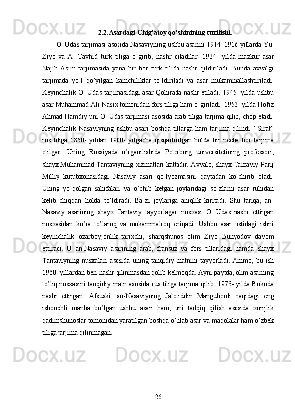 2.2.Asardagi Chig’atoy qo’shinining tuzilishi.
O. Udas tarjimasi asosida Nasaviyning ushbu asarini 1914–1916 yillarda Yu.
Ziyo   va   A.   Tavhid   turk   tiliga   o’girib,   nashr   qiladilar.   1934-   yilda   mazkur   asar
Najib   Asim   tarjimasida   yana   bir   bor   turk   tilida   nashr   qildiriladi.   Bunda   avvalgi
tarjimada   yo’l   qo’yilgan   kamchiliklar   to’ldiriladi   va   asar   mukammallashtiriladi.
Keyinchalik O. Udas tarjimasidagi  asar Qohirada nashr etiladi. 1945- yilda ushbu
asar Muhammad Ali Nasix tomonidan fors tiliga ham o’giriladi. 1953- yilda Hofiz
Ahmad Hamdiy uni O. Udas tarjimasi asosida arab tiliga tarjima qilib, chop etadi.
Keyinchalik   Nasaviyning   ushbu   asari   boshqa   tillarga   ham   tarjima   qilindi.   “Sirat”
rus   tiliga   1850-   yildan   1900-   yilgacha   qisqartirilgan   holda   bir   necha   bor   tarjima
etilgan.   Uning   Rossiyada   o’rganilishida   Peterburg   universitetining   professori,
shayx Muhammad Tantaviyning xizmatlari kattadir. Avvalo, shayx Tantaviy Parij
Milliy   kutubxonasidagi   Nasaviy   asari   qo’lyozmasini   qaytadan   ko’chirib   oladi.
Uning   yo’qolgan   sahifalari   va   o’chib   ketgan   joylaridagi   so’zlarni   asar   ruhidan
kelib   chiqqan   holda   to’ldiradi.   Ba’zi   joylariga   aniqlik   kiritadi.   Shu   tariqa,   an-
Nasaviy   asarining   shayx   Tantaviy   tayyorlagan   nusxasi   O.   Udas   nashr   ettirgan
nusxasidan   ko’ra   to’laroq   va   mukammalroq   chiqadi.   Ushbu   asar   ustidagi   ishni
keyinchalik   ozarboyjonlik   tarixchi,   sharqshunos   olim   Ziyo   Bunyodov   davom
ettiradi.   U   an-Nasaviy   asarining   arab,   fransuz   va   fors   tillaridagi   hamda   shayx
Tantaviyning   nusxalari   asosida   uning   tanqidiy   matnini   tayyorladi.   Ammo,   bu   ish
1960- yillardan beri nashr qilinmasdan qolib kelmoqda. Ayni paytda, olim asarning
to’liq nusxasini tanqidiy matn asosida rus tiliga tarjima qilib, 1973- yilda Bokuda
nashr   ettirgan.   Afsuski,   an-Nasaviyning   Jaloliddin   Manguberdi   haqidagi   eng
ishonchli   manba   bo’lgan   ushbu   asari   ham,   uni   tadqiq   qilish   asosida   xorijlik
qadimshunoslar tomonidan yaratilgan boshqa o’nlab asar va maqolalar ham o’zbek
tiliga tarjima qilinmagan. 
26