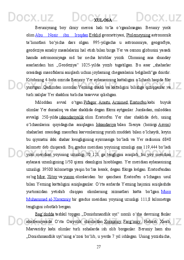 XULOSA
Beruniyning   boy   ilmiy   merosi   hali   to la   o rganilmagan.   Beruniy   yirikʻ ʻ
olim   Abu      Nosir      ibn      Iroqdan      Evklid   geometriyasi,   Ptolemeyning   astronomik
ta limotlari   bo yicha   dars   olgan.   995-yilgacha   u   astronomiya,   geografiya,	
ʼ ʻ
geodeziya amaliy masalalarini hal etish bilan birga Yer va osmon globusini yasadi
hamda   astronomiyaga   oid   bir   necha   kitoblar   yozdi.   Olimning   ana   shunday
asarlaridan   biri   „Geodeziya“   1025-yilda   yozib   tugatilgan.   Bu   asar   „shaharlar
orasidagi masofalarni aniqlash uchun joylarning chegaralarini belgilash“ga doirdir.
Kitobning 4-bobi oxirida Beruniy Yer aylanasining kattaligini o lchash haqida fikr	
ʻ
yuritgan. Qadimdan  insonlar  Yerning shakli  va kattaligini  bilishga qiziqqanlar  va
turli xalqlar Yer shaklini turlicha tasavvur qilishgan.
Miloddan   avval   o tgan	
ʻ   Pifagor ,   Arastu ,   Arximed ,   Eratosfen   kabi   buyuk
olimlar Yer dumaloq va shar shaklida degan fikrni aytganlar. Jumladan, miloddan
avvalgi   250-yilda   iskandariyalik   olim   Eratosfen   Yer   shar   shaklida   deb,   uning
o lchamlarini   quyidagicha   aniqlagan.	
ʻ   Iskandariya   bilan   Sienya   ( hozirgi   Asvon )
shaharlari   orasidagi   masofani   karvonlarning   yurish   muddati   bilan   o ʻ lchaydi ,   keyin
bu   qiymatni   ikki   shahar   kengligining   ayirmasiga   bo ʻ ladi   va   Yer   radiusini   6840
kilometr   deb   chiqaradi .  Bu   gradus   meridian   yoyining   uzunligi   esa  119,444  bo ʻ ladi
yoki   meridian   yoyining   uzunligi   70   121   ga   tengligini   aniqlab ,   bu   yoy   meridian
aylanasi   uzunligining  1/50  qismi   ekanligini   hisoblagan .  Yer meridian aylanasining
uzunligi  39500  kilometrga  yaqin bo lsa  kerak, degan  fikrga  kelgan.  Eratosfendan	
ʻ
so ng	
ʻ   Misr ,   Xitoy   va   yunon   olimlaridan   bir   qanchasi   Eratosfen   o lchagan   usul	ʻ
bilan   Yerning   kattaligini   aniqlaganlar.   O rta   asrlarda   Yerning   hajmini   aniqlashda	
ʻ
yurtimizdan   yetishib   chiqqan   olimlarning   xizmatlari   katta   bo lgan.	
ʻ   Muso
Muhammad   al-    Xorazmiy      bir   gradus   meridian   yoyning   uzunligi   111,8   kilometrga
tengligini isbotlab bergan.
Bag dodda	
ʻ   tashkil   topgan   „Donishmandlik   uyi“   nomli   o sha   davrning   fanlar	ʻ
akademiyasida   O rta   Osiyolik   olimlardan	
ʻ   Xorazmiy ,   Farg oniy	ʻ ,   Habash   Xasib,
Marvaridiy   kabi   olimlar   turli   sohalarda   ish   olib   borganlar.   Beruniy   ham   shu
„Donishmandlik uyi“ning a zosi  bo lib, u yerda 7 yil ishlagan. Uning yozishicha,	
ʼ ʻ
27
