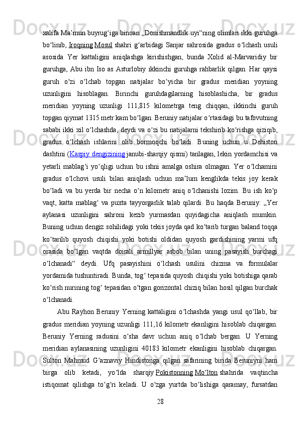 xalifa Ma mun buyrug iga binoan „Donishmandlik uyi“ning olimlari ikki guruhgaʼ ʻ
bo linib,	
ʻ   Iroqning   Mosul   shahri   g arbidagi   Sanjar   sahrosida   gradus   o lchash   usuli	ʻ ʻ
asosida   Yer   kattaligini   aniqlashga   kirishishgan,   bunda   Xolid   al-Marvaridiy   bir
guruhga,   Abu   ibn   Iso   as   Asturlobiy   ikkinchi   guruhga   rahbarlik   qilgan.   Har   qaysi
guruh   o zi   o lchab   topgan   natijalar   bo yicha   bir   gradus   meridian   yoyning	
ʻ ʻ ʻ
uzunligini   hisoblagan.   Birinchi   guruhdagilarning   hisoblashicha,   bir   gradus
meridian   yoyning   uzunligi   111,815   kilometrga   teng   chiqqan,   ikkinchi   guruh
topgan qiymat 1315 metr kam bo lgan. Beruniy natijalar o rtasidagi bu tafovutning	
ʻ ʻ
sababi ikki xil o lchashda, deydi va o zi bu natijalarni tekshirib ko rishga qiziqib,	
ʻ ʻ ʻ
gradus   o lchash   ishlarini   olib   bormoqchi   bo ladi.   Buning   uchun   u   Dehiston	
ʻ ʻ
dashtini ( Kaspiy        dengizining      janubi-sharqiy qismi) tanlagan, lekin yordamchisi va
yetarli   mablag i   yo qligi   uchun   bu   ishni   amalga   oshira   olmagan.   Yer   o lchamini	
ʻ ʻ ʻ
gradus   o lchovi   usuli   bilan   aniqlash   uchun   ma lum   kenglikda   tekis   joy   kerak	
ʻ ʼ
bo ladi   va   bu   yerda   bir   necha   o n   kilometr   aniq   o lchanishi   lozim.   Bu   ish   ko p	
ʻ ʻ ʻ ʻ
vaqt,   katta   mablag   va   puxta   tayyorgarlik   talab   qilardi.   Bu   haqda   Beruniy:   „Yer	
ʻ
aylanasi   uzunligini   sahroni   kezib   yurmasdan   quyidagicha   aniqlash   mumkin.
Buning uchun dengiz sohilidagi yoki tekis joyda qad ko tarib turgan baland toqqa	
ʻ
ko tarilib   quyosh   chiqishi   yoki   botishi   oldidan   quyosh   gardishining   yarmi   ufq	
ʻ
orasida   bo lgan   vaqtda   doirali   armillyar   asbob   bilan   uning   pasayish   burchagi	
ʻ
o lchanadi“   deydi.   Ufq   pasayishini   o lchash   usulini   chizma   va   formulalar	
ʻ ʻ
yordamida tushuntiradi. Bunda, tog  tepasida quyosh chiqishi yoki botishiga qarab	
ʻ
ko rish nurining tog  tepasidan o tgan gorizontal chiziq bilan hosil qilgan burchak	
ʻ ʻ ʻ
o lchanadi.
ʻ
Abu   Rayhon   Beruniy   Yerning   kattaligini   o lchashda   yangi   usul   qo llab,   bir	
ʻ ʻ
gradus   meridian   yoyning   uzunligi   111,16   kilometr   ekanligini   hisoblab   chiqargan.
Beruniy   Yerning   radusini   o sha   davr   uchun   aniq   o lchab   bergan.   U   Yerning	
ʻ ʻ
meridian   aylanasining   uzunligini   40183   kilometr   ekanligini   hisoblab   chiqargan.
Sulton   Mahmud   G aznaviy   Hindistonga   qilgan   safarining   birida   Beruniyni   ham	
ʻ
birga   olib   ketadi,   yo lda   sharqiy	
ʻ   Pokistonning   Mo lton	ʻ   shahrida   vaqtincha
istiqomat   qilishga   to g ri   keladi.   U   o zga   yurtda   bo lishiga   qaramay,   fursatdan	
ʻ ʻ ʻ ʻ
28