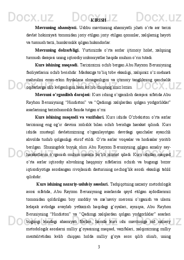 KIRISH
Mavzuning   ahamiyati.   Ushbu   mavzuning   ahamiyatli   jihati   o’rta   asr   tarixi
davlat   hokimiyati tomonidan joriy etilgan   joriy etilgan qonunlar, xalqlarnig hayoti
va turmush tarzi, humkronlik qilgan hukmdorlar. 
Mavzuning   dolzarbligi.   Yurtimizda   o’rta   asrlar   ijtimoiy   holat,   xalqning
turmush darajasi uning iqtisodiy imkoniyatlar haqida muhim o’rin tutadi. 
Kurs ishining maqsadi.   Tariximizni ochib bergan Abu Rayxon Beruniyning
faoliyatlarini ochib berishdir. Markazga to’liq tobe ekanligi, xalqimiz o’z mehnati
mahsulini   emin-erkin   foydalana   olmaganligini   va   ijtimoiy   tanglikning   qanchalik
oqibatlarga olib kelganligini ham ko’rib chiqmog’imiz lozim. 
Mavzuni o’rganilish darajasi:   Kurs ishing o’rganilish darajasi sifatida Abu
Rayhon   Beruniyning   “Hindiston”   va   “Qadimgi   xalqlardan   qolgan   yodgorliklar”
asarlarining tarixshunoslik fanida tutgan o‘rni 
Kurs   ishining   maqsadi   va   vazifalari.   Kurs   ishida   O’zbekiston   o’rta   asrlar
tarixining   eng   og’ir   davrini   xolislik   bilan   ochib   berishga   harakat   qilindi.   Kurs
ishida   mustaqil   davlatimizning   o’rganilayotgan   davrdagi   qanchalar   ayanchli
ahvolda   tushib   qolganligi   etirof   etildi.   O’rta   asrlar   voqealar   va   hodisalar   yoritib
berilgan.   Shuningdek   buyuk   olim   Abu   Rayxon   Beruniyning   qilgan   amaliy   say-
harakatlarini   o’rganish   muhim   masala   bo’lib   xizmat   qiladi.   Kurs   ishidan   maqsad
o’rta   asrlar   iqtisodiy   ahvolning   haqqoniy   sifatlarini   ochish   va   bugungi   bozor
iqtisodiyotiga   asoslangan   rivojlanish   dasturining   nechog’lik   asosli   ekanligi   tahlil
qilishdir. 
  Kurs ishining nazariy-uslubiy asoslari.   Tadqiqotning nazariy metodologik
asosi   sifatida,   Abu   Rayxon   Beruniyning   asarlarida   qayd   etilgan   ajdodlarimiz
tomonidan   qoldirilgan   boy   moddiy   va   ma’naviy   merosni   o’rganish   va   ularni
kelajak   avlodga   avaylab   yetkazish   haqidagi   g’oyalari,   ayniqsa,   Abu   Rayhon
Beruniyning   “Hindiston”   va   “Qadimgi   xalqlardan   qolgan   yodgorliklar”   asarlari
bugungi   kundagi   ahamiyati   fikrlari,   hamda   kurs   ishi   mavzusiga   oid   nazariy
metodologik   asoslarni   milliy   g’oyasining   maqsad,   vazifalari,   xalqimizning   milliy
mentalitetidan   kelib   chiqqan   holda   milliy   g’oya   asos   qilib   olinib,   uning
3 