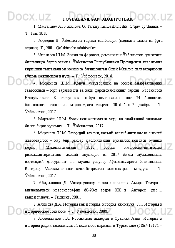 FOYDALANILGAN  ADABIYOTLAR
1. Madraimov A., Fuzailova G. Tarixiy manbashunoslik. O’quv qo’llanma. –
T.: Fan, 2010 
2.   Аҳмедов   Б .   Ўзбекистон   тарихи   манбалари   ( қадимги   замон   ва   ўрта
асрлар ).  Т ., 2001. Qo’shimcha adabiyotlar: 
3.  Мирзиёев   Ш . М .  Эркин   ва   фаровон ,  демократик   Ўзбекистон   давлатини
биргаликда   барпо   этамиз .   Ўзбекистон   Республикаси   Президенти   лавозимига
киришиш   тантанали   маросимига   бағишланган   Олий   Мажлис   палаталарининг
қўшма   мажлисидаги   нутқ . –  Т .:  Ўзбекистон , 2016. 
4.   Мирзиёев   Ш . М .   Қонун   устуворлиги   ва   инсон   манфаатларини
таъминлаш   –   юрт   тараққиёти   ва   халқ   фаровонлигининг   гарови .   Ўзбекистон
Республикаси   Конституцияси   қабул   қилинганлигининг   24   йиллигига
бағишланган   тантанали   маросимдаги   маъруза .   2016   йил   7   декабрь .   –   Т .:
Ўзбекистон , 2017. 
5.   Мирзиёев   Ш . М .   Буюк   келажагимизни   мард   ва   олийжаноб   халқимиз
билан   бирга   қурамиз . –  Т .:  Ўзбекистон , 2017. 
6.   Мирзиёев   Ш . М .   Танқидий   таҳлил ,   қатъий   тартиб - интизом   ва   шахсий
жавобгарлик   –   ҳар   бир   раҳбар   фаолиятининг   кундалик   қоидаси   бўлиши
керак .   Мамлакатимизни   2016   йилда   ижтимоий - иқтисодий
ривожлантиришнинг   асосий   якунлари   ва   2017   йилга   мўлжалланган
иқтисодий   дастурнинг   энг   муҳим   устувор   йўналишларига   бағишланган
Вазирлар   Маҳкамасининг   кенгайтирилган   мажлисидаги   маъруза .   –   Т .:
Ўзбекистон , 2017. 
7.   Абиджанова   Д.   Маверауннахр   эпохи   правления   Амира   Темура   в
англоязычной   историографии   60-90-х   годов   XX   в.   Автореф.   дис.…
канд.ист.наук. – Ташкент, 2001. 
8. Алимова Д.А. История как история, история как наука. Т.1. История и
историческое сознание. – Т.: Узбекистан, 2008. 
9.   Ахмеджанов   Г.А.   Российская   империя   в   Средней   Азии.   История   и
историография колониальной политики царизма в Туркестане (1867-1917). –
30