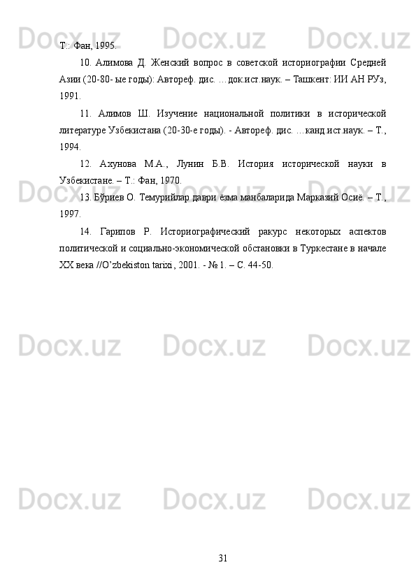 Т.: Фан, 1995. 
10.   Алимова   Д.   Женский   вопрос   в   советской   историографии   Средней
Азии (20-80- ые годы): Автореф. дис. …док.ист.наук. – Ташкент: ИИ АН РУз,
1991. 
11.   Алимов   Ш.   Изучение   национальной   политики   в   исторической
литературе Узбекистана (20-30-е годы). - Автореф. дис. …канд.ист.наук. – Т.,
1994. 
12.   Ахунова   М.А.,   Лунин   Б.В.   История   исторической   науки   в
Узбекистане. – Т.: Фан, 1970. 
13. Бўриев О. Темурийлар даври ёзма манбаларида Марказий Осиё. – Т.,
1997. 
14.   Гарипов   Р.   Историографический   ракурс   некоторых   аспектов
политической и социально-экономической обстановки в Туркестане в начале
XX  века // O ’ zbekiston   tarixi , 2001. - № 1. – С. 44-50.
 
 
31 