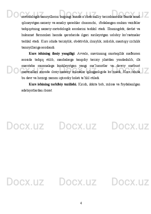 metodologik tamoyillarini bugungi kunda o’zbek milliy tarixshunoslik fanida amal
qilinayotgan nazariy va amaliy qarashlar chunonchi,  ifodalangan muhim vazifalar
tadqiqotning   nazariy-metodologik   asoslarini   tashkil   etadi.   Shuningdek,   davlat   va
hukumat   farmonlari   hamda   qarorlarida   ilgari   surilayotgan   uslubiy   ko’rsatmalar
tashkil etadi. Kurs ishida tarixiylik, obektivlik, ilmiylik, xolislik, mantiqiy izchilik
tamoyillariga asoslandi. 
Kurs   ishining   ilmiy   yangiligi .   Avvalo,   mavzuning   mustaqillik   mafkurasi
asosida   tadqiq   etilib,   manbalarga   tanqidiy   tarixiy   jihatdan   yondashilib,   ilk
marotaba   muomalaga   kiritilayotgan   yangi   ma’lumotlar   va   davriy   matbuot
materiallari   asosida   ilmiy-nazariy   xulosalar   qilinganligida   ko’rinadi.   Kurs   ishida
bu davr va hozirgi zamon iqtisodiy holati ta’hlil etiladi. 
Kurs ishining tarkibiy tuzilishi.   Kirish, ikkita bob, xulosa va foydalanilgan
adabiyotlardan iborat. 
   
4
