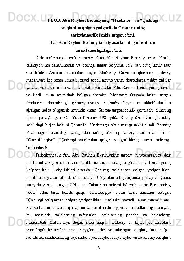 1 BOB. Abu Rayhon Beruniyning “Hindiston” va “Qadimgi 
xalqlardan qolgan yodgorliklar” asarlarining 
tarixshunoslik fanida tutgan o‘rni.
1.1. Abu Rayhon Beruniy tarixiy asarlarining musulmon
tarixshunosligidagi o’rni.
O’rta   asrlarning   buyuk   qomusiy   olimi   Abu   Rayhon   Beruniy   tarix,   falsafa,
falakiyot,   ma’danshunoslik   va   boshqa   fanlar   bo’yicha   152   dan   ortiq   ilmiy   asar
muallifidir.   Arablar   istilosidan   keyin   Markaziy   Osiyo   xalqlarining   qadimiy
madaniyati inqirozga uchradi, zavol topdi, ammo yangi sharoitlarda ushbu xalqlar
yanada yuksak ilm-fan va madaniyatni yaratdilar. Abu Rayhon Beruniyning hayoti
va   ijodi   uchun   murakkab   bo’lgan   sharoitni   Markaziy   Osiyoda   hukm   surgan
feodalizm   sharoitidagi   ijtimoiy-siyosiy,   iqtisodiy   hayot   murakkabliklaridan
ajralgan   holda  o’rganish   mumkin  emas.  Sarson-sargoardonlik  qomuschi  olimning
qismatiga   aylangan   edi.   Yosh   Beruniy   998-   yilda   Kaspiy   dengizining   janubiy
sohilidagi Jurjon hokimi Qobus ibn Vushmagir o’z huzuriga taklif qiladi. Beruniy
Vushmagir   huzuridagi   qaytgandan   so’ng   o’zining   tarixiy   asarlaridan   biri   –
“Osorul-boqiya”   (“Qadimgi   xalqlardan   qolgan   yodgorliklar”)   asarini   hokimga
bag’ishlaydi. 
Tarixshunoslik   fani   Abu   Rayhon   Beruniyning   tarixiy   dunyoqarashiga   doir
ma’lumotga ega emas. Bizning tahlilimiz shu masalaga bag’ishlanadi. Beruniyning
ko’pdan-ko’p   ilmiy   ishlari   orasida   “Qadimgi   xalqlardan   qolgan   yodgorliklar”
nomli tarixiy asari alohda o’rin tutadi. U 5 yildan ortiq Jurjonda yashaydi. Qobus
saroyida   yashab   turgan   G’ilon   va   Tabariston   hokimi   Marzubon   ibn   Rustamning
taklifi   bilan   tarix   fanida   qisqa   “Xronologiya”   nomi   bilan   mashhur   bo’lgan
“Qadimgi   xalqlardan   qolgan   yodgorliklar”   risolasini   yozadi.   Asar   muqaddimasi
kun va tun nima, ularning majmui va boshlanishi, oy, yil va milodlarning mohiyati,
bu   masalada   xalqlarning   tafovutlari,   xalqlarning   podsho   va   hokimlarga
munosabati,   Zulqarnayn   degan   shoh   haqida,   milodiy   va   hijriy   yil   hisoblari,
xronologik   turkumlar,   soxta   payg’ambarlar   va   adashgan   xalqlar,   fors,   so’g’d
hamda xorazmliklarning bayramlari, yahudiylar, suryoniylar va nasoroniy xalqlari,
5 