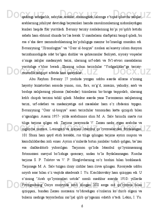 qadimgi sehrgarlik, sabiylar, arablar, shuningdek, islomga e’tiqod qiluvchi xalqlar,
arablarning johiliyat davridagi bayramlari hamda musulmonlarning nishonlaydigan
kunlari  haqida   fikr   yuritiladi.  Beruniy  tarixiy  risolalarining  ko’pi   yo’qolib  ketishi
sababi ham ehtimol shunda bo’lsa kerak. U manbalarni shafqatsiz tanqid qiladi, bu
esa  o’sha  davr  zamondoshlarining  ko’pchiligiga  manzur  bo’lmasligi   mumkin  edi.
Beruniyning “Xronologiya” va “Osor ul-boqiya” risolasi an’anaviy islom dunyosi
tarixshunosligida   odat   bo’lgan   shohlar   va   qahramonlar   faoliyati,   siyosiy   voqealar
o’rniga   xalqlar   madaniyati   tarixi,   ularning   urf-odati   va   fe’l-atvori   masalalarini
yoritishga   e’tibor   beradi.   Shuning   uchun   tarixchilar   “Yodgorliklar”ga   tarixiy-
etnorafik tadqiqot sifatida ham qaraydilar. 
Abu   Rayhon   Beruniy   27   yoshida   yozgan   ushbu   asarda   alloma   o’zining
hayotiy   kuzatuvlari   asosida   yunon,   rim,   fors,   so’g’d,   xorazm,   yahudiy,   arab   va
boshqa   xalqlarning   yilnoma   (kalendar)   tizimlarini   bir-biriga   taqqoslab,   ularning
kelib   chiqish   tarixini   tahlil   qiladi.   Mazkur   asarda   yana   Turonzamin   xalqlarining
tarixi,   urf-odatlari   va   madaniyatiga   oid   masalalar   ham   o’z   ifodasini   topgan.
Beruniyning   “Osor   ul-boqiya”   asari   tarixchilar   tomonidan   katta   qiziqish   bilan
o’rganilgan.   Asarni   1957-   yilda   arabshunos   olim   M.   A.   Sale   birinchi   marta   rus
tiliga   tarjima   qilgan   edi.   Tarjima   jarayonida   V.   Zaxau   nashr   etgan   arabcha   va
inglizcha   nusxasi,   Leningrad   va   qisman   Istambul   qo’lyozmalaridan   foydalangan.
101   Shuni   ham   qayd   etish   kerakki,   rus   tiliga   qilingan   tarjima   ayrim   nuqson   va
kamchiliklardan xoli emas. Ayrim o’rinlarda butun jumlalar tushib qolgan, ba’zan
esa   chalkashtirib   yuborilgan.   Tarjimon   qo’lida   Istambul   qo’lyozmasining
fotonusxasi   mavjud   bo’lishiga   qaramay,   undan   to’la   foydalanmagan.   Ruscha
tarjima   S.   P.   Tolstov   va   V.   P.   Sheglovlarning   so’z   boshisi   bilan   boshlanadi.
Tarjimaga   M.   A.   Sale   tuzgan   ilmiy   izohlar   ham   ilova   qilingan.   Rossiyada   ushbu
noyob asar  bilan o’z vaqtida akademik I. Yu. Krachkovskiy ham  qiziqqan edi. U
o’zining   “Arab   qo’lyozmalari   ustida”   nomli   mashhur   asarida   1910-   yillarda
Petrogradning   Osiyo   muzeyida   sotib   olingan   XIII   asrga   oid   qo’lyozma   bilan
qiziqqani,   bundan   Zaxau   nusxasini   to’ldiradigan   o’rinlarini   ko’chirib   olgani   va
bularni   nashrga   tayyorlashni   mo’ljal   qilib   qo’yganini   eslatib   o’tadi.   Lekin,   I.  Yu.
6 