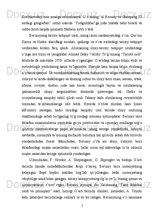 Krachkovskiy buni amalga oshirolmaydi. U o’zining “al-Beruniy va Sharqning XI
asrdagi   geograflari”   nomli   asarida   “Yodgorliklar”ga   juda   yuksak   baho   beradi   va
ushbu kitob haqida qimmatli fikrlarni aytib o’tadi 
Beruniyning tarixiy tadqiqot usuli, uning islom madaniyatidagi o’rni, Qur’oni
Karim   va   Hadisi   sharifdagi   asoslari,   qadimgi   va   o’rta   asrlardagi   tarixiy   tadqiqot
usullaridan   keskin   farq   qiladi.   Allomaning   ilmiy-tarixiy   tadqiqot   usullaridagi
o’ziga xos tizim va yangiliklar Ahmad Zakiy Validiy To’g’onning “Tarixte usul”
kitobida ilk marotaba 1950- yillarda o’rganilgan. G’arbdagi tarixni talqin etish va
metodologik yoritishning  tarixi  bo’lganidek,  Sharqda  ham  tarixni  talqin  etishning
o’z tarixi mavjud. Ilk musulmonlarning tarixni tushunish va talqin etishlari asosan,
ilohiyot ta’sirida shakllangan va shuning uchun bu ilmiy tarix emas, asosan, ertak,
afsona,   rivoyat,   doston,   juda   nari   borsa,   xronologik   bayon   va   sulolalarning
qahramonlik   ishqiy   sarguzashtlari   doirasida   qolavergan   edi.   Hadis   va
rivoyatlarning   tanqidiy   tahlil   qilish   usuli   Tabariy   kabi   olimlarning   rivoyatchilik
tizimidan   ta’sirlanishlariga   olib   keldi.   Hozirda   o’zbek   olimlari   ham   Imom
alBuxoriy   yaratgan   hadis   ilmidagi   tanqidiy   usul   tarixda   ilmiy   usulining
shakllanishiga sabab bo’lganligi to’g’risidagi  xulosani  aytmoqdalar. Beruniy tarix
falsafasi  muammolarini yoritishda go’yo pozitivistlar va iqtisodiy omillarga urg’u
qiluvchi   materialistlarga   yaqin   ko’rinsa-da,   uning   tarixga   yondashishi,   birinchi
navbatda, insoniylik ta’sirining kuchayib borishini hal qiluvchi sabab deb biluvchi
yondashishdan   iborat.   Ikkinchidan,   Beruniy   o’rta   asr   diniy,   ilohiyot,   tarix
falsafasidagi   nuqtai   nazarlardan   emas,   balki   inson   aql-zakovatiga   to’la   ishonch
nuqtai nazaridan tarixga optimistik yondashgan. 
Uchinchidan,   F.   Nitsshe,   A.   Shopengauer,   O.   Shpengler   va   boshqa   G’arb
tarixchi   hamda   mutafakkirlaridan   farqli   o’laroq,   Beruniy   tarix   insoniyatning
kelajagini   faqat   taqdiri   azaldan   bog’lab   qo’yilmagan,   balki   insoniyatning
istiqboliga umid bilan qaragan, tarixiy taraqqiyotning ilg’or yo’li, buning qonun va
qonuniyatlarini   e’tirof   etgan.   Beruniy,   ayniqsa,   ibn   Xaldunning   “Tarix   falsafasi
usuli   va   prinsiplari”   asari,   hozirgi   G’arb   tarixchi   olimlari,   jumladan,   A.   Toynbi
kabi   zabardast   tarixchilarga   sezilarli   ta’sir   ko’rsatgan.   Beruniyning   o’z   zamonasi
7 