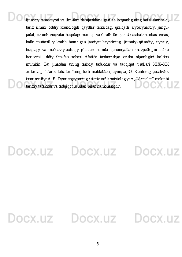 ijtimoiy taraqqiyoti va ilm-fani darajasidan ilgarilab ketganligining boisi shundaki,
tarix   ilmini   oddiy   xronologik   qaydlar   tarixidagi   qiziqarli   siyosiyharbiy,   jangu-
jadal, suronli voqealar haqidagi maroqli va ibratli fan, pand-nasihat manbasi emas,
balki   muttasil   yuksalib   boradigan   jamiyat   hayotining   ijtimoiy-iqtisodiy,   siyosiy,
huquqiy   va   ma’naviy-axloqiy   jihatlari   hamda   qonuniyatlari   mavjudligini   ochib
beruvchi   jiddiy   ilm-fan   sohasi   sifatida   tushunishga   erisha   olganligini   ko’rish
mumkin.   Bu   jihatdan   uning   tarixiy   tafakkur   va   tadqiqot   usullari   XIX–XX
asrlardagi   “Tarix   falsafasi”ning   turli   maktablari,   ayniqsa,   O.   Kontning   pozitivlik
istoriosofiyasi, E. Dyurkegeymning istoriosofik sotsiologiyasi, “Annalar” maktabi
tarixiy tafakkur va tadqiqot usullari bilan hamohangdir. 
8 