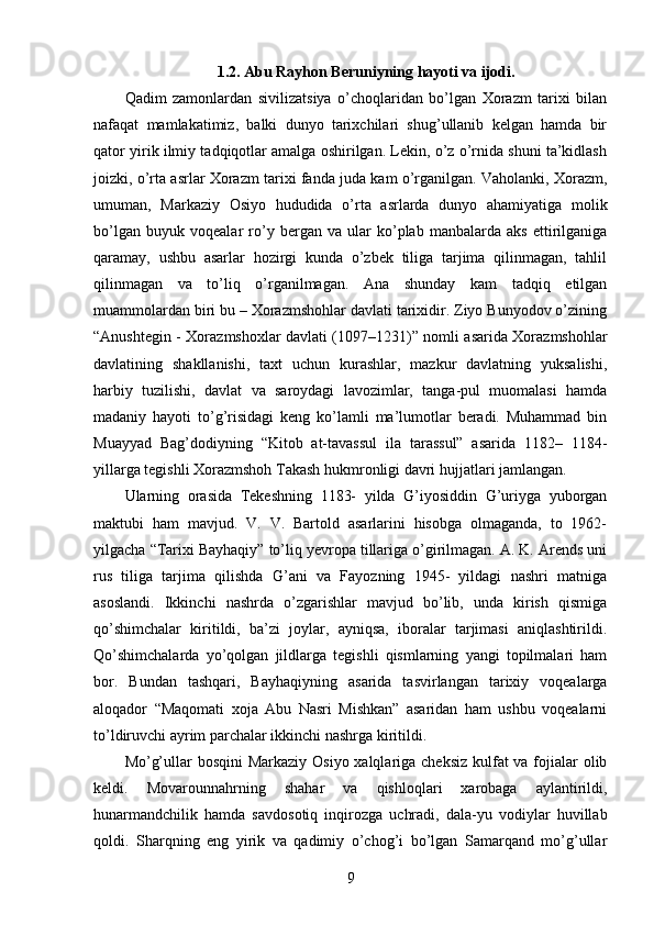 1.2.  Abu Rayhon Beruniyning hayoti va ijodi.
Qadim   zamonlardan   sivilizatsiya   o’choqlaridan   bo’lgan   Xorazm   tarixi   bilan
nafaqat   mamlakatimiz,   balki   dunyo   tarixchilari   shug’ullanib   kelgan   hamda   bir
qator yirik ilmiy tadqiqotlar amalga oshirilgan. Lekin, o’z o’rnida shuni ta’kidlash
joizki, o’rta asrlar Xorazm tarixi fanda juda kam o’rganilgan. Vaholanki, Xorazm,
umuman,   Markaziy   Osiyo   hududida   o’rta   asrlarda   dunyo   ahamiyatiga   molik
bo’lgan   buyuk   voqealar   ro’y   bergan   va   ular   ko’plab   manbalarda   aks   ettirilganiga
qaramay,   ushbu   asarlar   hozirgi   kunda   o’zbek   tiliga   tarjima   qilinmagan,   tahlil
qilinmagan   va   to’liq   o’rganilmagan.   Ana   shunday   kam   tadqiq   etilgan
muammolardan biri bu – Xorazmshohlar davlati tarixidir. Ziyo Bunyodov o’zining
“Anushtegin - Xorazmshoxlar davlati (1097–1231)” nomli asarida Xorazmshohlar
davlatining   shakllanishi,   taxt   uchun   kurashlar,   mazkur   davlatning   yuksalishi,
harbiy   tuzilishi,   davlat   va   saroydagi   lavozimlar,   tanga-pul   muomalasi   hamda
madaniy   hayoti   to’g’risidagi   keng   ko’lamli   ma’lumotlar   beradi.   Muhammad   bin
Muayyad   Bag’dodiyning   “Kitob   at-tavassul   ila   tarassul”   asarida   1182–   1184-
yillarga tegishli Xorazmshoh Takash hukmronligi davri hujjatlari jamlangan. 
Ularning   orasida   Tekeshning   1183-   yilda   G’iyosiddin   G’uriyga   yuborgan
maktubi   ham   mavjud.   V.   V.   Bartold   asarlarini   hisobga   olmaganda,   to   1962-
yilgacha “Tarixi Bayhaqiy” to’liq yevropa tillariga o’girilmagan. A. K. Arends uni
rus   tiliga   tarjima   qilishda   G’ani   va   Fayozning   1945-   yildagi   nashri   matniga
asoslandi.   Ikkinchi   nashrda   o’zgarishlar   mavjud   bo’lib,   unda   kirish   qismiga
qo’shimchalar   kiritildi,   ba’zi   joylar,   ayniqsa,   iboralar   tarjimasi   aniqlashtirildi.
Qo’shimchalarda   yo’qolgan   jildlarga   tegishli   qismlarning   yangi   topilmalari   ham
bor.   Bundan   tashqari,   Bayhaqiyning   asarida   tasvirlangan   tarixiy   voqealarga
aloqador   “Maqomati   xoja   Abu   Nasri   Mishkan”   asaridan   ham   ushbu   voqealarni
to’ldiruvchi ayrim parchalar ikkinchi nashrga kiritildi. 
Mo’g’ullar  bosqini Markaziy Osiyo xalqlariga cheksiz kulfat va fojialar  olib
keldi.   Movarounnahrning   shahar   va   qishloqlari   xarobaga   aylantirildi,
hunarmandchilik   hamda   savdosotiq   inqirozga   uchradi,   dala-yu   vodiylar   huvillab
qoldi.   Sharqning   eng   yirik   va   qadimiy   o’chog’i   bo’lgan   Samarqand   mo’g’ullar
9 
