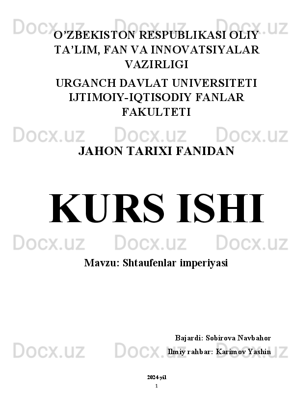 O’ZBEKISTON RESPUBLIKASI OLIY
TA’LIM, FAN VA INNOVATSIYALAR
VAZIRLIGI 
URGANCH DAVLAT UNIVERSITETI
IJTIMOIY-IQTISODIY FANLAR
FAKULTETI 
JAHON TARIXI FANIDAN  
KURS ISHI  
Mavzu: Shtaufenlar imperiyasi
Bajardi: Sobirova Navbahor
Ilmiy rahbar: Karimov Yashin 
2024-yil
1 