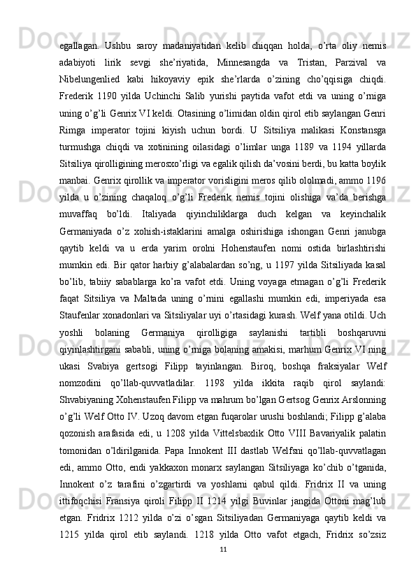 egallagan.   Ushbu   saroy   madaniyatidan   kelib   chiqqan   holda,   o’rta   oliy   nemis
adabiyoti   lirik   sevgi   she’riyatida,   Minnesangda   va   Tristan,   Parzival   va
Nibelungenlied   kabi   hikoyaviy   epik   she’rlarda   o’zining   cho’qqisiga   chiqdi.
Frederik   1190   yilda   Uchinchi   Salib   yurishi   paytida   vafot   etdi   va   uning   o’rniga
uning o’g’li Genrix VI keldi. Otasining o’limidan oldin qirol etib saylangan Genri
Rimga   imperator   tojini   kiyish   uchun   bordi.   U   Sitsiliya   malikasi   Konstansga
turmushga   chiqdi   va   xotinining   oilasidagi   o’limlar   unga   1189   va   1194   yillarda
Sitsiliya qirolligining merosxo’rligi va egalik qilish da’vosini berdi, bu katta boylik
manbai. Genrix qirollik va imperator vorisligini meros qilib ololmadi, ammo 1196
yilda   u   o’zining   chaqaloq   o’g’li   Frederik   nemis   tojini   olishiga   va’da   berishga
muvaffaq   bo’ldi.   Italiyada   qiyinchiliklarga   duch   kelgan   va   keyinchalik
Germaniyada   o’z   xohish-istaklarini   amalga   oshirishiga   ishongan   Genri   janubga
qaytib   keldi   va   u   erda   yarim   orolni   Hohenstaufen   nomi   ostida   birlashtirishi
mumkin   edi.   Bir   qator   harbiy   g’alabalardan   so’ng,   u   1197   yilda   Sitsiliyada   kasal
bo’lib,   tabiiy   sabablarga   ko’ra   vafot   etdi.   Uning   voyaga   etmagan   o’g’li   Frederik
faqat   Sitsiliya   va   Maltada   uning   o’rnini   egallashi   mumkin   edi,   imperiyada   esa
Staufenlar xonadonlari va Sitsiliyalar uyi o’rtasidagi kurash. Welf yana otildi. Uch
yoshli   bolaning   Germaniya   qirolligiga   saylanishi   tartibli   boshqaruvni
qiyinlashtirgani sababli, uning o’rniga bolaning amakisi, marhum Genrix VI ning
ukasi   Svabiya   gertsogi   Filipp   tayinlangan.   Biroq,   boshqa   fraksiyalar   Welf
nomzodini   qo’llab-quvvatladilar.   1198   yilda   ikkita   raqib   qirol   saylandi:
Shvabiyaning Xohenstaufen Filipp va mahrum bo’lgan Gertsog Genrix Arslonning
o’g’li Welf Otto IV. Uzoq davom etgan fuqarolar urushi boshlandi; Filipp g’alaba
qozonish   arafasida   edi,   u   1208   yilda   Vittelsbaxlik   Otto   VIII   Bavariyalik   palatin
tomonidan   o’ldirilganida.   Papa   Innokent   III   dastlab   Welfsni   qo’llab-quvvatlagan
edi,   ammo   Otto,   endi   yakkaxon   monarx   saylangan   Sitsiliyaga   ko’chib   o’tganida,
Innokent   o’z   tarafini   o’zgartirdi   va   yoshlarni   qabul   qildi.   Fridrix   II   va   uning
ittifoqchisi   Fransiya   qiroli   Filipp   II   1214   yilgi   Buvinlar   jangida   Ottoni   mag’lub
etgan.   Fridrix   1212   yilda   o’zi   o’sgan   Sitsiliyadan   Germaniyaga   qaytib   keldi   va
1215   yilda   qirol   etib   saylandi.   1218   yilda   Otto   vafot   etgach,   Fridrix   so’zsiz
11 