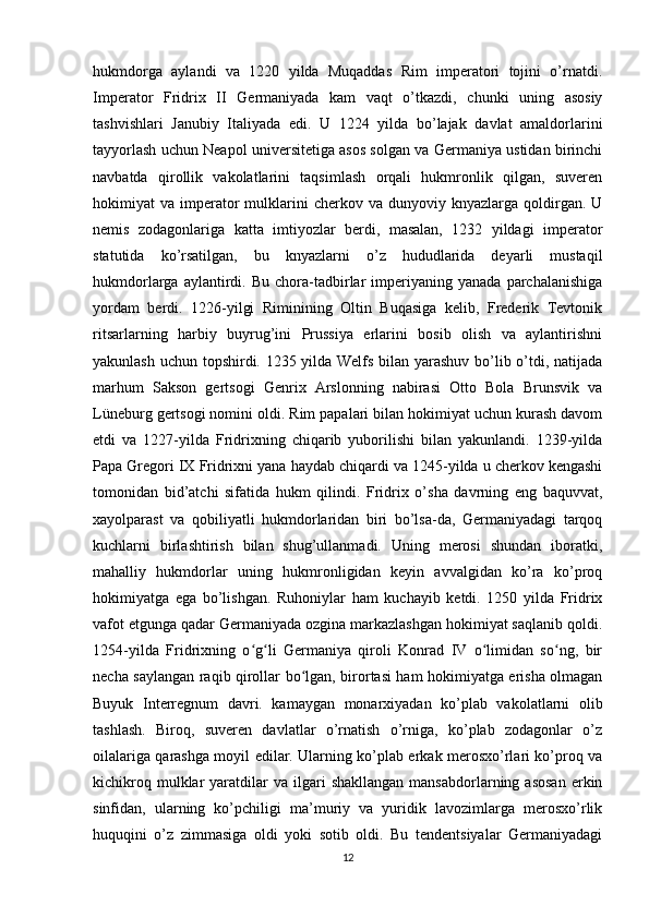 hukmdorga   aylandi   va   1220   yilda   Muqaddas   Rim   imperatori   tojini   o’rnatdi.
Imperator   Fridrix   II   Germaniyada   kam   vaqt   o’tkazdi,   chunki   uning   asosiy
tashvishlari   Janubiy   Italiyada   edi.   U   1224   yilda   bo’lajak   davlat   amaldorlarini
tayyorlash uchun Neapol universitetiga asos solgan va Germaniya ustidan birinchi
navbatda   qirollik   vakolatlarini   taqsimlash   orqali   hukmronlik   qilgan,   suveren
hokimiyat   va  imperator  mulklarini  cherkov  va  dunyoviy  knyazlarga   qoldirgan.  U
nemis   zodagonlariga   katta   imtiyozlar   berdi,   masalan,   1232   yildagi   imperator
statutida   ko’rsatilgan,   bu   knyazlarni   o’z   hududlarida   deyarli   mustaqil
hukmdorlarga   aylantirdi.   Bu   chora-tadbirlar   imperiyaning   yanada   parchalanishiga
yordam   berdi.   1226-yilgi   Riminining   Oltin   Buqasiga   kelib,   Frederik   Tevtonik
ritsarlarning   harbiy   buyrug’ini   Prussiya   erlarini   bosib   olish   va   aylantirishni
yakunlash uchun topshirdi. 1235 yilda Welfs bilan yarashuv bo’lib o’tdi, natijada
marhum   Sakson   gertsogi   Genrix   Arslonning   nabirasi   Otto   Bola   Brunsvik   va
Lüneburg gertsogi nomini oldi. Rim papalari bilan hokimiyat uchun kurash davom
etdi   va   1227-yilda   Fridrixning   chiqarib   yuborilishi   bilan   yakunlandi.   1239-yilda
Papa Gregori IX Fridrixni yana haydab chiqardi va 1245-yilda u cherkov kengashi
tomonidan   bid’atchi   sifatida   hukm   qilindi.   Fridrix   o’sha   davrning   eng   baquvvat,
xayolparast   va   qobiliyatli   hukmdorlaridan   biri   bo’lsa-da,   Germaniyadagi   tarqoq
kuchlarni   birlashtirish   bilan   shug’ullanmadi.   Uning   merosi   shundan   iboratki,
mahalliy   hukmdorlar   uning   hukmronligidan   keyin   avvalgidan   ko’ra   ko’proq
hokimiyatga   ega   bo’lishgan.   Ruhoniylar   ham   kuchayib   ketdi.   1250   yilda   Fridrix
vafot etgunga qadar Germaniyada ozgina markazlashgan hokimiyat saqlanib qoldi.
1254-yilda   Fridrixning   o g li   Germaniya   qiroli   Konrad   IV   o limidan   so ng,   birʻ ʻ ʻ ʻ
necha saylangan raqib qirollar bo lgan, birortasi ham hokimiyatga erisha olmagan	
ʻ
Buyuk   Interregnum   davri.   kamaygan   monarxiyadan   ko’plab   vakolatlarni   olib
tashlash.   Biroq,   suveren   davlatlar   o’rnatish   o’rniga,   ko’plab   zodagonlar   o’z
oilalariga qarashga moyil edilar. Ularning ko’plab erkak merosxo’rlari ko’proq va
kichikroq  mulklar   yaratdilar  va  ilgari   shakllangan   mansabdorlarning  asosan  erkin
sinfidan,   ularning   ko’pchiligi   ma’muriy   va   yuridik   lavozimlarga   merosxo’rlik
huquqini   o’z   zimmasiga   oldi   yoki   sotib   oldi.   Bu   tendentsiyalar   Germaniyadagi
12 