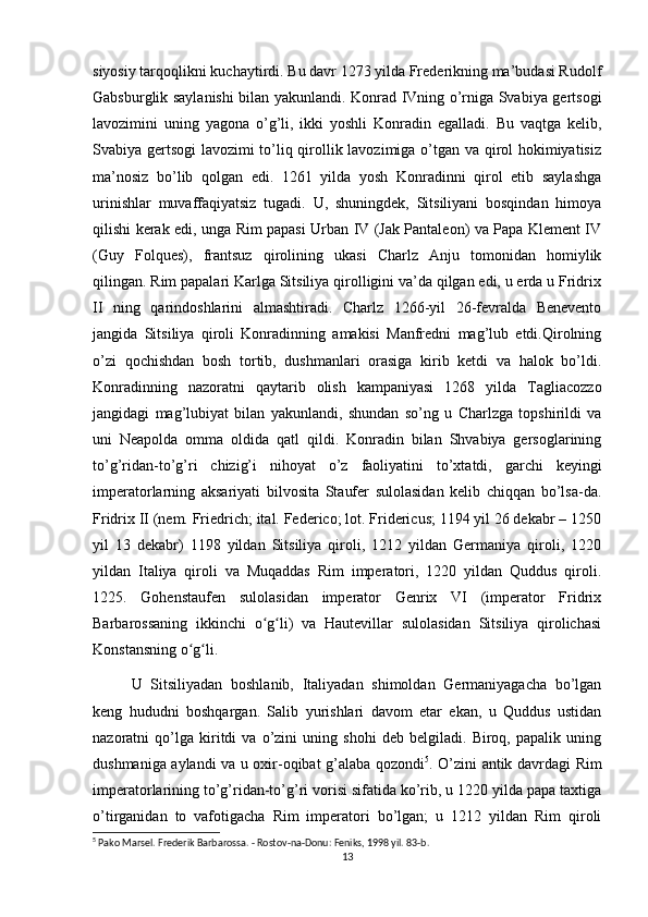 siyosiy tarqoqlikni kuchaytirdi. Bu davr 1273 yilda Frederikning ma’budasi Rudolf
Gabsburglik saylanishi  bilan yakunlandi. Konrad IVning o’rniga Svabiya gertsogi
lavozimini   uning   yagona   o’g’li,   ikki   yoshli   Konradin   egalladi.   Bu   vaqtga   kelib,
Svabiya gertsogi lavozimi to’liq qirollik lavozimiga o’tgan va qirol hokimiyatisiz
ma’nosiz   bo’lib   qolgan   edi.   1261   yilda   yosh   Konradinni   qirol   etib   saylashga
urinishlar   muvaffaqiyatsiz   tugadi.   U,   shuningdek,   Sitsiliyani   bosqindan   himoya
qilishi kerak edi, unga Rim papasi Urban IV (Jak Pantaleon) va Papa Klement IV
(Guy   Folques),   frantsuz   qirolining   ukasi   Charlz   Anju   tomonidan   homiylik
qilingan. Rim papalari Karlga Sitsiliya qirolligini va’da qilgan edi, u erda u Fridrix
II   ning   qarindoshlarini   almashtiradi.   Charlz   1266-yil   26-fevralda   Benevento
jangida   Sitsiliya   qiroli   Konradinning   amakisi   Manfredni   mag’lub   etdi.Qirolning
o’zi   qochishdan   bosh   tortib,   dushmanlari   orasiga   kirib   ketdi   va   halok   bo’ldi.
Konradinning   nazoratni   qaytarib   olish   kampaniyasi   1268   yilda   Tagliacozzo
jangidagi   mag’lubiyat   bilan   yakunlandi,   shundan   so’ng   u   Charlzga   topshirildi   va
uni   Neapolda   omma   oldida   qatl   qildi.   Konradin   bilan   Shvabiya   gersoglarining
to’g’ridan-to’g’ri   chizig’i   nihoyat   o’z   faoliyatini   to’xtatdi,   garchi   keyingi
imperatorlarning   aksariyati   bilvosita   Staufer   sulolasidan   kelib   chiqqan   bo’lsa-da.
Fridrix II (nem. Friedrich; ital. Federico; lot. Fridericus; 1194 yil 26 dekabr – 1250
yil   13   dekabr)   1198   yildan   Sitsiliya   qiroli,   1212   yildan   Germaniya   qiroli,   1220
yildan   Italiya   qiroli   va   Muqaddas   Rim   imperatori,   1220   yildan   Quddus   qiroli.
1225.   Gohenstaufen   sulolasidan   imperator   Genrix   VI   (imperator   Fridrix
Barbarossaning   ikkinchi   o g li)   va   Hautevillar   sulolasidan   Sitsiliya   qirolichasiʻ ʻ
Konstansning o g li.	
ʻ ʻ
U   Sitsiliyadan   boshlanib,   Italiyadan   shimoldan   Germaniyagacha   bo’lgan
keng   hududni   boshqargan.   Salib   yurishlari   davom   etar   ekan,   u   Quddus   ustidan
nazoratni   qo’lga   kiritdi   va   o’zini   uning   shohi   deb   belgiladi.   Biroq,   papalik   uning
dushmaniga aylandi va u oxir-oqibat g’alaba qozondi 5
. O’zini antik davrdagi Rim
imperatorlarining to’g’ridan-to’g’ri vorisi sifatida ko’rib, u 1220 yilda papa taxtiga
o’tirganidan   to   vafotigacha   Rim   imperatori   bo’lgan;   u   1212   yildan   Rim   qiroli
5
 Pako Marsel. Frederik Barbarossa. - Rostov-na-Donu: Feniks, 1998 yil. 83-b. 
13 