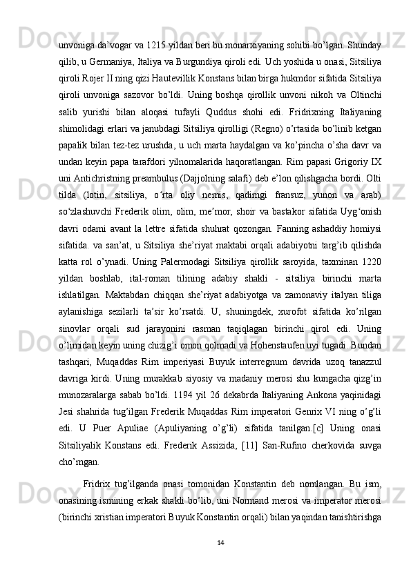 unvoniga da’vogar va 1215 yildan beri bu monarxiyaning sohibi bo’lgan. Shunday
qilib, u Germaniya, Italiya va Burgundiya qiroli edi. Uch yoshida u onasi, Sitsiliya
qiroli Rojer II ning qizi Hautevillik Konstans bilan birga hukmdor sifatida Sitsiliya
qiroli   unvoniga   sazovor   bo’ldi.   Uning   boshqa   qirollik   unvoni   nikoh   va   Oltinchi
salib   yurishi   bilan   aloqasi   tufayli   Quddus   shohi   edi.   Fridrixning   Italiyaning
shimolidagi erlari va janubdagi Sitsiliya qirolligi (Regno) o’rtasida bo’linib ketgan
papalik bilan tez-tez urushda, u uch marta haydalgan  va ko’pincha  o’sha  davr  va
undan keyin papa tarafdori  yilnomalarida haqoratlangan. Rim  papasi  Grigoriy IX
uni Antichristning preambulus (Dajjolning salafi) deb e’lon qilishgacha bordi. Olti
tilda   (lotin,   sitsiliya,   o rta   oliy   nemis,   qadimgi   fransuz,   yunon   va   arab)ʻ
so zlashuvchi   Frederik   olim,   olim,   me mor,   shoir   va   bastakor   sifatida   Uyg onish	
ʻ ʼ ʻ
davri   odami   avant   la   lettre   sifatida   shuhrat   qozongan.   Fanning   ashaddiy   homiysi
sifatida.   va   san’at,   u   Sitsiliya   she’riyat   maktabi   orqali   adabiyotni   targ’ib   qilishda
katta   rol   o’ynadi.   Uning   Palermodagi   Sitsiliya   qirollik   saroyida,   taxminan   1220
yildan   boshlab,   ital-roman   tilining   adabiy   shakli   -   sitsiliya   birinchi   marta
ishlatilgan.   Maktabdan   chiqqan   she’riyat   adabiyotga   va   zamonaviy   italyan   tiliga
aylanishiga   sezilarli   ta’sir   ko’rsatdi.   U,   shuningdek,   xurofot   sifatida   ko’rilgan
sinovlar   orqali   sud   jarayonini   rasman   taqiqlagan   birinchi   qirol   edi.   Uning
o’limidan keyin uning chizig’i omon qolmadi va Hohenstaufen uyi tugadi. Bundan
tashqari,   Muqaddas   Rim   imperiyasi   Buyuk   interregnum   davrida   uzoq   tanazzul
davriga   kirdi.   Uning   murakkab   siyosiy   va   madaniy   merosi   shu   kungacha   qizg’in
munozaralarga sabab bo’ldi. 1194 yil 26 dekabrda Italiyaning Ankona yaqinidagi
Jesi   shahrida   tug’ilgan  Frederik   Muqaddas   Rim   imperatori   Genrix  VI   ning  o’g’li
edi.   U   Puer   Apuliae   (Apuliyaning   o’g’li)   sifatida   tanilgan.[c]   Uning   onasi
Sitsiliyalik   Konstans   edi.   Frederik   Assizida,   [11]   San-Rufino   cherkovida   suvga
cho’mgan.
Fridrix   tug’ilganda   onasi   tomonidan   Konstantin   deb   nomlangan.   Bu   ism,
onasining ismining erkak shakli  bo’lib, uni  Normand merosi  va imperator  merosi
(birinchi xristian imperatori Buyuk Konstantin orqali) bilan yaqindan tanishtirishga
14 