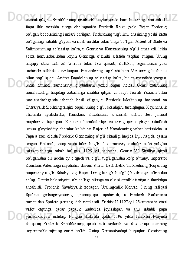 xizmat   qilgan.   Rimliklarning   qiroli   etib   saylanganda   ham   bu   uning   ismi   edi.   U
faqat   ikki   yoshida   suvga   cho’mganida   Frederik   Rojer   (yoki   Rojer   Frederik)
bo’lgan bobolarining ismlari berilgan. Fridrixning tug’ilishi  onasining yoshi  katta
bo’lganligi sababli g’iybat va mish-mishlar bilan birga bo’lgan. Albert of Stade va
Salimbenening   so’zlariga   ko’ra,   u   Genrix   va   Konstansning   o’g’li   emas   edi,   lekin
soxta   homiladorlikdan   keyin   Genrixga   o’ziniki   sifatida   taqdim   etilgan.   Uning
haqiqiy   otasi   turli   xil   ta’riflar   bilan   Jesi   qassob,   shifokor,   tegirmonchi   yoki
lochinchi   sifatida   tasvirlangan.   Frederikning   tug’ilishi   ham   Merlinning   bashorati
bilan bog’liq edi.  Andrea  Dandoloning  so’zlariga ko’ra, bir  oz  masofada  yozgan,
lekin   ehtimol   zamonaviy   g’iybatlarni   yozib   olgan   holda,   Genri   xotinining
homiladorligi   haqidagi   xabarlarga   shubha   qilgan   va   faqat   Fiorlik   Yoaxim   bilan
maslahatlashganda   ishonch   hosil   qilgan,   u   Frederik   Merlinning   bashorati   va
Eritraiyalik Sibilning talqini orqali uning o’g’li ekanligini tasdiqlagan. Keyinchalik
afsonada   aytilishicha,   Konstans   shubhalarni   o’chirish   uchun   Jesi   jamoat
maydonida   tug’ilgan.   Konstans   homiladorligi   va   uning   qonuniyligini   isbotlash
uchun   g’ayrioddiy   choralar   ko’rdi   va   Rojer   of   Howdenning   xabar   berishicha,   u
Papa   a’zosi   oldida   Frederik   Genrixning   o’g’li   ekanligi   haqida   Injil   haqida   qasam
ichgan.   Ehtimol,   uning   yoshi   bilan   bog’liq   bu   ommaviy   tasdiqlar   ba’zi   yolg’on
mish-mishlarga   sabab   bo’lgan.   1195   yil   bahorida,   Genrix   VI   Sitsiliya   qiroli
bo’lganidan   bir   necha   oy   o’tgach   va   o’g’li   tug’ilganidan   ko’p   o’tmay,   imperator
Konstans Palermoga sayohatini davom ettirdi. Lechchelik Tankredning (Rojerning
noqonuniy o’g’li, Sitsiliyadagi Rojer II ning to’ng’ich o’g’li) kutilmagan o’limidan
so’ng, Genrix hokimiyatni o’z qo’liga olishga va o’zini qirollik taxtiga o’tkazishga
shoshildi.   Frederik   Shvabiyalik   zodagon   Urslingenlik   Konrad   I   ning   rafiqasi
Spoleto   gertsoginyasining   qaramog’iga   topshirildi,   u   Frederik   Barbarossa
tomonidan   Spoleto   gertsogi   deb   nomlandi.   Fridrix   II   1197-yil   28-sentabrda   otasi
vafot   etgunga   qadar   papalik   hududida   joylashgan   va   shu   sababli   papa
yurisdiktsiyasi   ostidagi   Foligno   shahrida   qoldi.   1196   yilda   Frankfurt-Maynda
chaqaloq   Frederik   Rimliklarning   qiroli   etib   saylandi   va   shu   tariqa   otasining
imperatorlik   tojining   vorisi   bo’ldi.   Uning   Germaniyadagi   huquqlari   Genrixning
15 