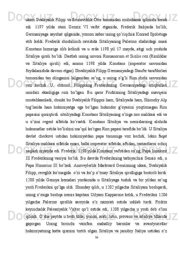 ukasi Svabiyalik Filipp va Brunsviklik Otto tomonidan muhokama qilinishi kerak
edi.   1197   yilda   otasi   Genrix   VI   vafot   etganida,   Frederik   Italiyada   bo’lib,
Germaniyaga sayohat qilganida, yomon xabar uning qo’riqchisi Konrad Spoletoga
etib   keldi.   Frederik   shoshilinch   ravishda   Sitsiliyaning   Palermo   shahridagi   onasi
Konstans   huzuriga   olib   kelindi   va   u   erda   1198   yil   17   mayda,   atigi   uch   yoshida
Sitsiliya qiroli bo’ldi. Dastlab uning unvoni Romanorum  et Sicilie rex (Rimliklar
va   Sitsiliya   qiroli)   edi,   ammo   1198   yilda   Konstans   (imperator   unvonidan
foydalanishda davom etgan) Shvabiyalik Filipp Germaniyadagi Staufer tarafdorlari
tomonidan   tan   olinganini   bilganidan   so’ng,   u   uning   o’g’li   Rim   shohi   unvonidan
voz   kechdi.   U,   ehtimol,   Filippning   Frederikning   Germaniyadagi   istiqbollari
umidsiz   ekanligiga   rozi   bo’lgan.   Bu   qaror   Fridrixning   Sitsiliyadagi   mavqeini
mustahkamladi, chunki bu Svabiyalik Filippni ham, Sitsiliyada ham, Shimoliy Alp
tog’larida   ham   hokimiyatga   ega   bo’lgan   hukmdor   g’oyasini   yoqtirmagan   Rim
papasini qoniqtirdi. sitsiliyadagi Konstans Sitsiliyaning o’ziga xos malikasi edi va
u   o’zini   regent   sifatida   ko’rsatdi.   Konstans   Sitsiliya   va   nemislarning   alohida
hukumatlar ostida bo’lishini ma’qul ko’rgan Rim papasi tarafida bo’ldi. U Sitsiliya
davlat   cherkovi   ustidan   hokimiyatdan   papa   tomoniga   voz   kechdi,   lekin   faqat
Sitsiliya malikasi sifatida emas, balki imperator sifatida, aftidan, variantlarni ochiq
saqlash niyatida edi. Frederik. 1198 yilda Konstans vafotidan so’ng, Papa Innokent
III Frederikning vasiysi  bo’ldi. Bu davrda Frederikning tarbiyachisi  Sensio edi, u
Papa   Honorius   III   bo’ladi.   Annveylerlik   Markvard   Genrixning   ukasi,   Svabiyalik
Filipp, rereglik ko’magida. o’zi va ko’p o’tmay Sitsiliya qirolligiga bostirib kirdi.
1200   yilda   Genuya   kemalari   yordamida   u   Sitsiliyaga   tushdi   va   bir   yildan   so’ng
yosh Frederikni qo’lga oldi. Shunday qilib, u 1202 yilgacha Sitsiliyani boshqardi,
uning o’rniga boshqa  nemis kapitani  Uilyam  Kapparone keldi, u Frederikni  1206
yilgacha   Palermo   qirollik   saroyida   o’z   nazorati   ostida   ushlab   turdi.   Fridrix
keyinchalik   Paleariyalik   Valter   qo’l   ostida   edi,   1208   yilgacha   u   yosh   deb   e’lon
qilindi. O’sha paytda u besh tilda, yunon, arab, lotin, provans va sitsiliya tillarida
gapirgan.   Uning   birinchi   vazifasi   mahalliy   baronlar   va   avantyuristlar
hokimiyatning   katta   qismini   tortib   olgan   Sitsiliya   va   janubiy   Italiya   ustidan   o’z
16