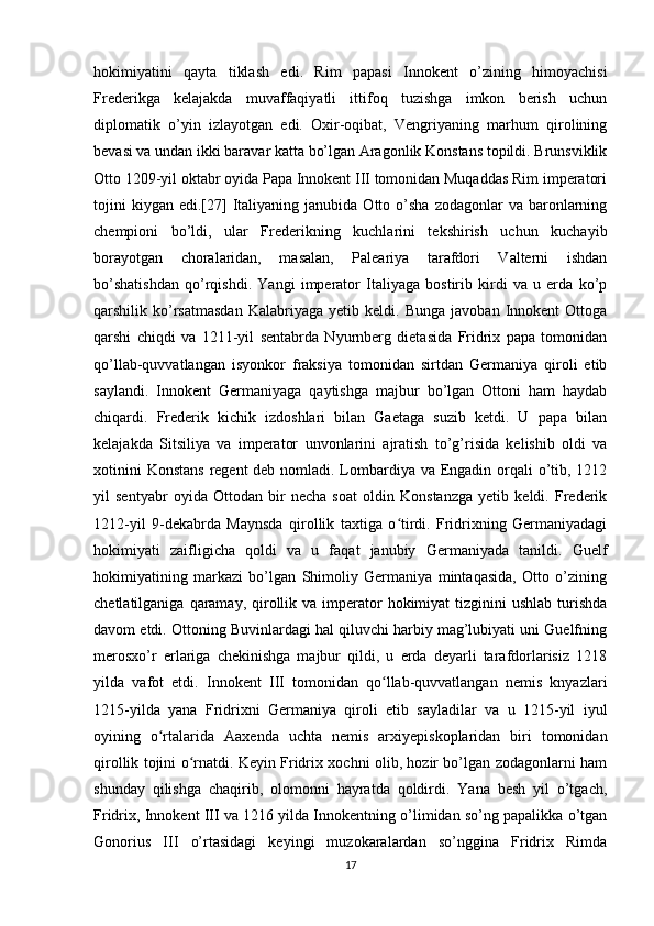 hokimiyatini   qayta   tiklash   edi.   Rim   papasi   Innokent   o’zining   himoyachisi
Frederikga   kelajakda   muvaffaqiyatli   ittifoq   tuzishga   imkon   berish   uchun
diplomatik   o’yin   izlayotgan   edi.   Oxir-oqibat,   Vengriyaning   marhum   qirolining
bevasi va undan ikki baravar katta bo’lgan Aragonlik Konstans topildi. Brunsviklik
Otto 1209-yil oktabr oyida Papa Innokent III tomonidan Muqaddas Rim imperatori
tojini  kiygan   edi.[27]   Italiyaning  janubida   Otto  o’sha   zodagonlar   va  baronlarning
chempioni   bo’ldi,   ular   Frederikning   kuchlarini   tekshirish   uchun   kuchayib
borayotgan   choralaridan,   masalan,   Paleariya   tarafdori   Valterni   ishdan
bo’shatishdan   qo’rqishdi.   Yangi   imperator   Italiyaga   bostirib   kirdi   va   u   erda   ko’p
qarshilik  ko’rsatmasdan   Kalabriyaga   yetib  keldi.   Bunga   javoban   Innokent   Ottoga
qarshi   chiqdi   va   1211-yil   sentabrda   Nyurnberg   dietasida   Fridrix   papa   tomonidan
qo’llab-quvvatlangan   isyonkor   fraksiya   tomonidan   sirtdan   Germaniya   qiroli   etib
saylandi.   Innokent   Germaniyaga   qaytishga   majbur   bo’lgan   Ottoni   ham   haydab
chiqardi.   Frederik   kichik   izdoshlari   bilan   Gaetaga   suzib   ketdi.   U   papa   bilan
kelajakda   Sitsiliya   va   imperator   unvonlarini   ajratish   to’g’risida   kelishib   oldi   va
xotinini  Konstans  regent  deb nomladi. Lombardiya va Engadin orqali  o’tib, 1212
yil   sentyabr   oyida   Ottodan   bir   necha   soat   oldin   Konstanzga   yetib   keldi.   Frederik
1212-yil   9-dekabrda   Maynsda   qirollik   taxtiga   o tirdi.   Fridrixning   Germaniyadagiʻ
hokimiyati   zaifligicha   qoldi   va   u   faqat   janubiy   Germaniyada   tanildi.   Guelf
hokimiyatining   markazi   bo’lgan   Shimoliy   Germaniya   mintaqasida,   Otto   o’zining
chetlatilganiga  qaramay,  qirollik  va  imperator  hokimiyat   tizginini   ushlab  turishda
davom etdi. Ottoning Buvinlardagi hal qiluvchi harbiy mag’lubiyati uni Guelfning
merosxo’r   erlariga   chekinishga   majbur   qildi,   u   erda   deyarli   tarafdorlarisiz   1218
yilda   vafot   etdi.   Innokent   III   tomonidan   qo llab-quvvatlangan   nemis   knyazlari	
ʻ
1215-yilda   yana   Fridrixni   Germaniya   qiroli   etib   sayladilar   va   u   1215-yil   iyul
oyining   o rtalarida   Aaxenda   uchta   nemis   arxiyepiskoplaridan   biri   tomonidan	
ʻ
qirollik tojini o rnatdi. Keyin Fridrix xochni olib, hozir bo’lgan zodagonlarni ham	
ʻ
shunday   qilishga   chaqirib,   olomonni   hayratda   qoldirdi.   Yana   besh   yil   o’tgach,
Fridrix, Innokent III va 1216 yilda Innokentning o’limidan so’ng papalikka o’tgan
Gonorius   III   o’rtasidagi   keyingi   muzokaralardan   so’nggina   Fridrix   Rimda
17 