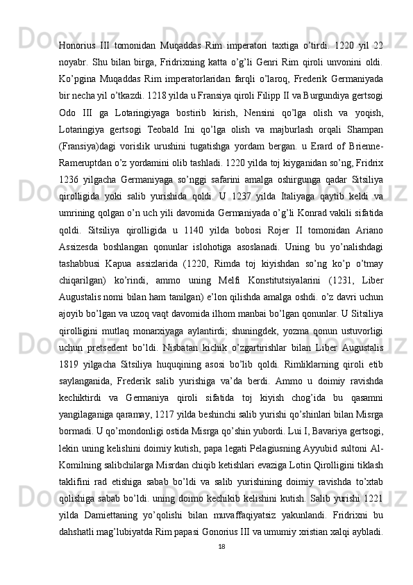 Honorius   III   tomonidan   Muqaddas   Rim   imperatori   taxtiga   o’tirdi.   1220   yil   22
noyabr.   Shu   bilan   birga,   Fridrixning   katta   o’g’li   Genri   Rim   qiroli   unvonini   oldi.
Ko’pgina   Muqaddas   Rim   imperatorlaridan   farqli   o’laroq,   Frederik   Germaniyada
bir necha yil o’tkazdi. 1218 yilda u Fransiya qiroli Filipp II va Burgundiya gertsogi
Odo   III   ga   Lotaringiyaga   bostirib   kirish,   Nensini   qo’lga   olish   va   yoqish,
Lotaringiya   gertsogi   Teobald   Ini   qo’lga   olish   va   majburlash   orqali   Shampan
(Fransiya)dagi   vorislik   urushini   tugatishga   yordam   bergan.   u   Erard   of   Brienne-
Rameruptdan o’z yordamini olib tashladi. 1220 yilda toj kiyganidan so’ng, Fridrix
1236   yilgacha   Germaniyaga   so’nggi   safarini   amalga   oshirgunga   qadar   Sitsiliya
qirolligida   yoki   salib   yurishida   qoldi.   U   1237   yilda   Italiyaga   qaytib   keldi   va
umrining qolgan o’n uch yili davomida Germaniyada o’g’li Konrad vakili sifatida
qoldi.   Sitsiliya   qirolligida   u   1140   yilda   bobosi   Rojer   II   tomonidan   Ariano
Assizesda   boshlangan   qonunlar   islohotiga   asoslanadi.   Uning   bu   yo’nalishdagi
tashabbusi   Kapua   assizlarida   (1220,   Rimda   toj   kiyishdan   so’ng   ko’p   o’tmay
chiqarilgan)   ko’rindi,   ammo   uning   Melfi   Konstitutsiyalarini   (1231,   Liber
Augustalis nomi bilan ham tanilgan) e’lon qilishda amalga oshdi. o’z davri uchun
ajoyib bo’lgan va uzoq vaqt davomida ilhom manbai bo’lgan qonunlar. U Sitsiliya
qirolligini   mutlaq   monarxiyaga   aylantirdi;   shuningdek,   yozma   qonun   ustuvorligi
uchun   pretsedent   bo’ldi.   Nisbatan   kichik   o’zgartirishlar   bilan   Liber   Augustalis
1819   yilgacha   Sitsiliya   huquqining   asosi   bo’lib   qoldi.   Rimliklarning   qiroli   etib
saylanganida,   Frederik   salib   yurishiga   va’da   berdi.   Ammo   u   doimiy   ravishda
kechiktirdi   va   Germaniya   qiroli   sifatida   toj   kiyish   chog’ida   bu   qasamni
yangilaganiga qaramay, 1217 yilda beshinchi salib yurishi qo’shinlari bilan Misrga
bormadi. U qo’mondonligi ostida Misrga qo’shin yubordi. Lui I, Bavariya gertsogi,
lekin uning kelishini doimiy kutish, papa legati Pelagiusning Ayyubid sultoni Al-
Komilning salibchilarga Misrdan chiqib ketishlari evaziga Lotin Qirolligini tiklash
taklifini   rad   etishiga   sabab   bo’ldi   va   salib   yurishining   doimiy   ravishda   to’xtab
qolishiga  sabab  bo’ldi.  uning  doimo  kechikib  kelishini   kutish.  Salib  yurishi   1221
yilda   Damiettaning   yo’qolishi   bilan   muvaffaqiyatsiz   yakunlandi.   Fridrixni   bu
dahshatli mag’lubiyatda Rim papasi Gonorius III va umumiy xristian xalqi aybladi.
18 