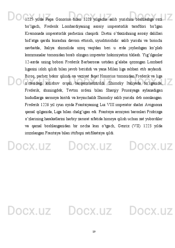 1225   yilda   Papa   Gonorius   bilan   1228   yilgacha   salib   yurishini   boshlashga   rozi
bo’lgach,   Frederik   Lombardiyaning   asosiy   imperatorlik   tarafdori   bo’lgan
Kremonada   imperatorlik   parhezini   chaqirdi:   Dietni   o’tkazishning   asosiy   dalillari
bid’atga   qarshi   kurashni   davom   ettirish,   uyushtirishdir.   salib   yurishi   va   birinchi
navbatda,   Italiya   shimolida   uzoq   vaqtdan   beri   u   erda   joylashgan   ko’plab
kommunalar tomonidan bosib olingan imperator hokimiyatini tiklash. Yig’ilganlar
12-asrda   uning   bobosi   Frederik   Barbarossa   ustidan   g’alaba   qozongan   Lombard
ligasini  isloh qilish  bilan javob berishdi  va yana Milan  liga rahbari  etib saylandi.
Biroq, parhez bekor qilindi va vaziyat faqat Honorius tomonidan Frederik va liga
o’rtasidagi   kelishuv   orqali   barqarorlashtirildi.   Shimoliy   Italiyada   bo’lganida,
Frederik,   shuningdek,   Tevton   ordeni   bilan   Sharqiy   Prussiyaga   aylanadigan
hududlarga sarmoya kiritdi va keyinchalik Shimoliy salib yurishi deb nomlangan.
Frederik   1226   yil   iyun   oyida   Frantsiyaning   Lui   VIII   imperator   shahri   Avignonni
qamal qilganida, Liga bilan chalg’igan edi. Frantsiya armiyasi baronlari Fridrixga
o’zlarining harakatlarini harbiy zarurat sifatida himoya qilish uchun xat yubordilar
va   qamal   boshlanganidan   bir   necha   kun   o’tgach,   Genrix   (VII)   1223   yilda
imzolangan Frantsiya bilan ittifoqni ratifikatsiya qildi.
19 
